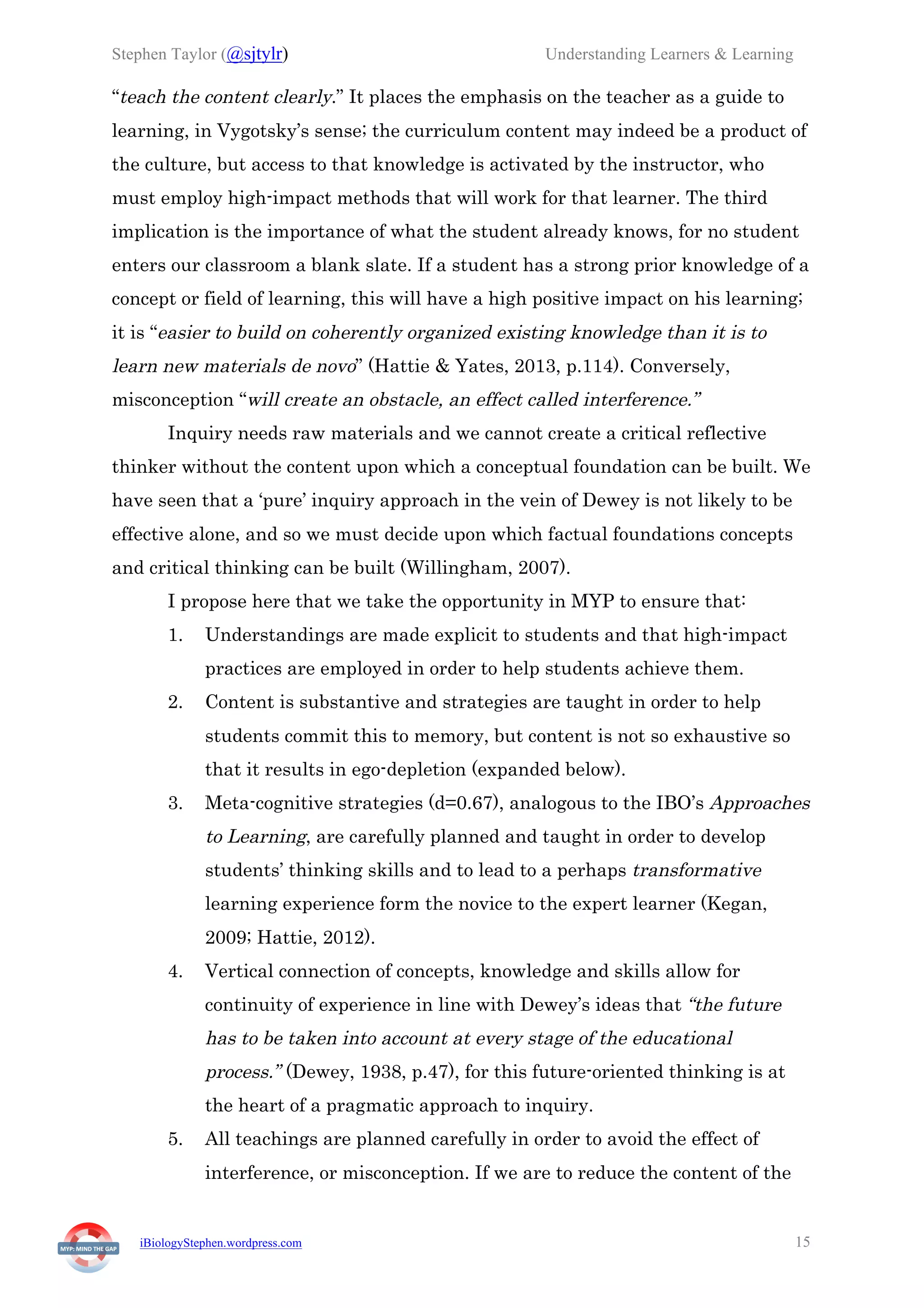 Stephen Taylor (@sjtylr) Understanding Learners & Learning
iBiologyStephen.wordpress.com 15
“teach the content clearly.” It places the emphasis on the teacher as a guide to
learning, in Vygotsky’s sense; the curriculum content may indeed be a product of
the culture, but access to that knowledge is activated by the instructor, who
must employ high-impact methods that will work for that learner. The third
implication is the importance of what the student already knows, for no student
enters our classroom a blank slate. If a student has a strong prior knowledge of a
concept or field of learning, this will have a high positive impact on his learning;
it is “easier to build on coherently organized existing knowledge than it is to
learn new materials de novo” (Hattie & Yates, 2013, p.114). Conversely,
misconception “will create an obstacle, an effect called interference.”
Inquiry needs raw materials and we cannot create a critical reflective
thinker without the content upon which a conceptual foundation can be built. We
have seen that a ‘pure’ inquiry approach in the vein of Dewey is not likely to be
effective alone, and so we must decide upon which factual foundations concepts
and critical thinking can be built (Willingham, 2007).
I propose here that we take the opportunity in MYP to ensure that:
1.   Understandings are made explicit to students and that high-impact
practices are employed in order to help students achieve them.
2.   Content is substantive and strategies are taught in order to help
students commit this to memory, but content is not so exhaustive so
that it results in ego-depletion (expanded below).
3.   Meta-cognitive strategies (d=0.67), analogous to the IBO’s Approaches
to Learning, are carefully planned and taught in order to develop
students’ thinking skills and to lead to a perhaps transformative
learning experience form the novice to the expert learner (Kegan,
2009; Hattie, 2012).
4.   Vertical connection of concepts, knowledge and skills allow for
continuity of experience in line with Dewey’s ideas that “the future
has to be taken into account at every stage of the educational
process.” (Dewey, 1938, p.47), for this future-oriented thinking is at
the heart of a pragmatic approach to inquiry.
5.   All teachings are planned carefully in order to avoid the effect of
interference, or misconception. If we are to reduce the content of the
 