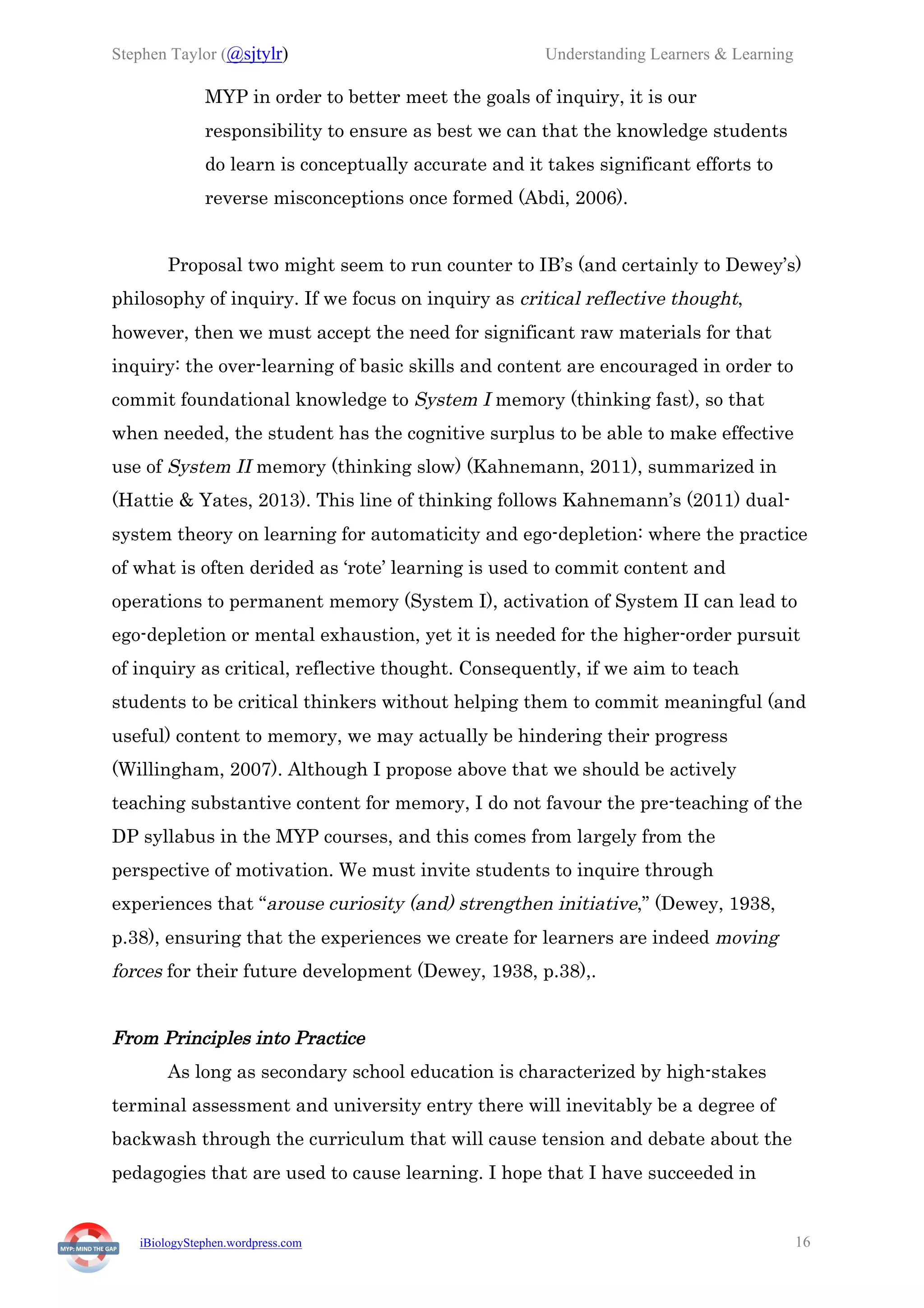 Stephen Taylor (@sjtylr) Understanding Learners & Learning
iBiologyStephen.wordpress.com 16
MYP in order to better meet the goals of inquiry, it is our
responsibility to ensure as best we can that the knowledge students
do learn is conceptually accurate and it takes significant efforts to
reverse misconceptions once formed (Abdi, 2006).
Proposal two might seem to run counter to IB’s (and certainly to Dewey’s)
philosophy of inquiry. If we focus on inquiry as critical reflective thought,
however, then we must accept the need for significant raw materials for that
inquiry: the over-learning of basic skills and content are encouraged in order to
commit foundational knowledge to System I memory (thinking fast), so that
when needed, the student has the cognitive surplus to be able to make effective
use of System II memory (thinking slow) (Kahnemann, 2011), summarized in
(Hattie & Yates, 2013). This line of thinking follows Kahnemann’s (2011) dual-
system theory on learning for automaticity and ego-depletion: where the practice
of what is often derided as ‘rote’ learning is used to commit content and
operations to permanent memory (System I), activation of System II can lead to
ego-depletion or mental exhaustion, yet it is needed for the higher-order pursuit
of inquiry as critical, reflective thought. Consequently, if we aim to teach
students to be critical thinkers without helping them to commit meaningful (and
useful) content to memory, we may actually be hindering their progress
(Willingham, 2007). Although I propose above that we should be actively
teaching substantive content for memory, I do not favour the pre-teaching of the
DP syllabus in the MYP courses, and this comes from largely from the
perspective of motivation. We must invite students to inquire through
experiences that “arouse curiosity (and) strengthen initiative,” (Dewey, 1938,
p.38), ensuring that the experiences we create for learners are indeed moving
forces for their future development (Dewey, 1938, p.38),.
From Principles into Practice
As long as secondary school education is characterized by high-stakes
terminal assessment and university entry there will inevitably be a degree of
backwash through the curriculum that will cause tension and debate about the
pedagogies that are used to cause learning. I hope that I have succeeded in
 
