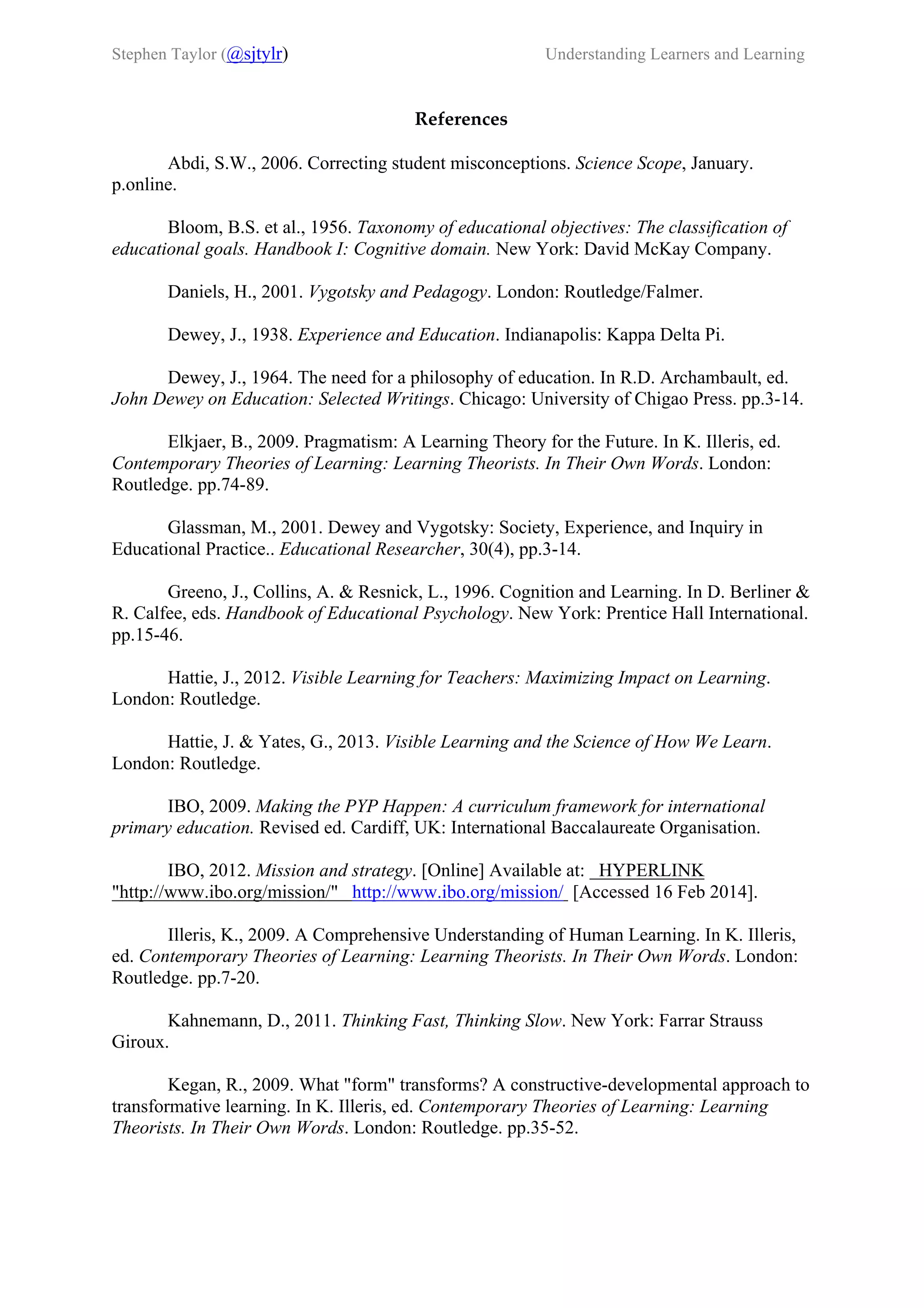 Stephen Taylor (@sjtylr) Understanding Learners and Learning
     
References
Abdi, S.W., 2006. Correcting student misconceptions. Science Scope, January.
p.online.
Bloom, B.S. et al., 1956. Taxonomy of educational objectives: The classification of
educational goals. Handbook I: Cognitive domain. New York: David McKay Company.
Daniels, H., 2001. Vygotsky and Pedagogy. London: Routledge/Falmer.
Dewey, J., 1938. Experience and Education. Indianapolis: Kappa Delta Pi.
Dewey, J., 1964. The need for a philosophy of education. In R.D. Archambault, ed.
John Dewey on Education: Selected Writings. Chicago: University of Chigao Press. pp.3-14.
Elkjaer, B., 2009. Pragmatism: A Learning Theory for the Future. In K. Illeris, ed.
Contemporary Theories of Learning: Learning Theorists. In Their Own Words. London:
Routledge. pp.74-89.
Glassman, M., 2001. Dewey and Vygotsky: Society, Experience, and Inquiry in
Educational Practice.. Educational Researcher, 30(4), pp.3-14.
Greeno, J., Collins, A. & Resnick, L., 1996. Cognition and Learning. In D. Berliner &
R. Calfee, eds. Handbook of Educational Psychology. New York: Prentice Hall International.
pp.15-46.
Hattie, J., 2012. Visible Learning for Teachers: Maximizing Impact on Learning.
London: Routledge.
Hattie, J. & Yates, G., 2013. Visible Learning and the Science of How We Learn.
London: Routledge.
IBO, 2009. Making the PYP Happen: A curriculum framework for international
primary education. Revised ed. Cardiff, UK: International Baccalaureate Organisation.
IBO, 2012. Mission and strategy. [Online] Available at: HYPERLINK
"http://www.ibo.org/mission/" http://www.ibo.org/mission/ [Accessed 16 Feb 2014].
Illeris, K., 2009. A Comprehensive Understanding of Human Learning. In K. Illeris,
ed. Contemporary Theories of Learning: Learning Theorists. In Their Own Words. London:
Routledge. pp.7-20.
Kahnemann, D., 2011. Thinking Fast, Thinking Slow. New York: Farrar Strauss
Giroux.
Kegan, R., 2009. What "form" transforms? A constructive-developmental approach to
transformative learning. In K. Illeris, ed. Contemporary Theories of Learning: Learning
Theorists. In Their Own Words. London: Routledge. pp.35-52.
 