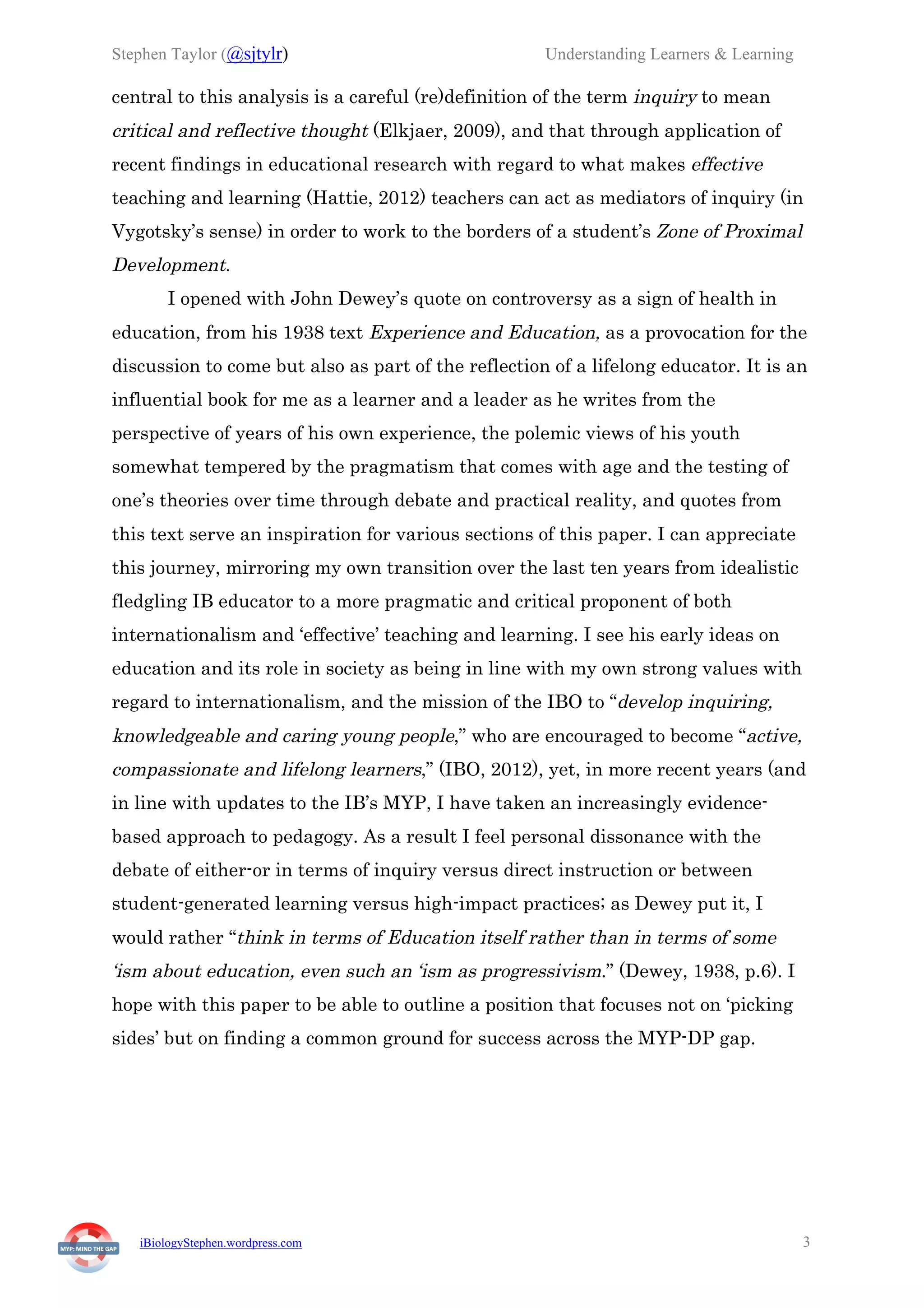 Stephen Taylor (@sjtylr) Understanding Learners & Learning
iBiologyStephen.wordpress.com 3
central to this analysis is a careful (re)definition of the term inquiry to mean
critical and reflective thought (Elkjaer, 2009), and that through application of
recent findings in educational research with regard to what makes effective
teaching and learning (Hattie, 2012) teachers can act as mediators of inquiry (in
Vygotsky’s sense) in order to work to the borders of a student’s Zone of Proximal
Development.
I opened with John Dewey’s quote on controversy as a sign of health in
education, from his 1938 text Experience and Education, as a provocation for the
discussion to come but also as part of the reflection of a lifelong educator. It is an
influential book for me as a learner and a leader as he writes from the
perspective of years of his own experience, the polemic views of his youth
somewhat tempered by the pragmatism that comes with age and the testing of
one’s theories over time through debate and practical reality, and quotes from
this text serve an inspiration for various sections of this paper. I can appreciate
this journey, mirroring my own transition over the last ten years from idealistic
fledgling IB educator to a more pragmatic and critical proponent of both
internationalism and ‘effective’ teaching and learning. I see his early ideas on
education and its role in society as being in line with my own strong values with
regard to internationalism, and the mission of the IBO to “develop inquiring,
knowledgeable and caring young people,” who are encouraged to become “active,
compassionate and lifelong learners,” (IBO, 2012), yet, in more recent years (and
in line with updates to the IB’s MYP, I have taken an increasingly evidence-
based approach to pedagogy. As a result I feel personal dissonance with the
debate of either-or in terms of inquiry versus direct instruction or between
student-generated learning versus high-impact practices; as Dewey put it, I
would rather “think in terms of Education itself rather than in terms of some
‘ism about education, even such an ‘ism as progressivism.” (Dewey, 1938, p.6). I
hope with this paper to be able to outline a position that focuses not on ‘picking
sides’ but on finding a common ground for success across the MYP-DP gap.
 