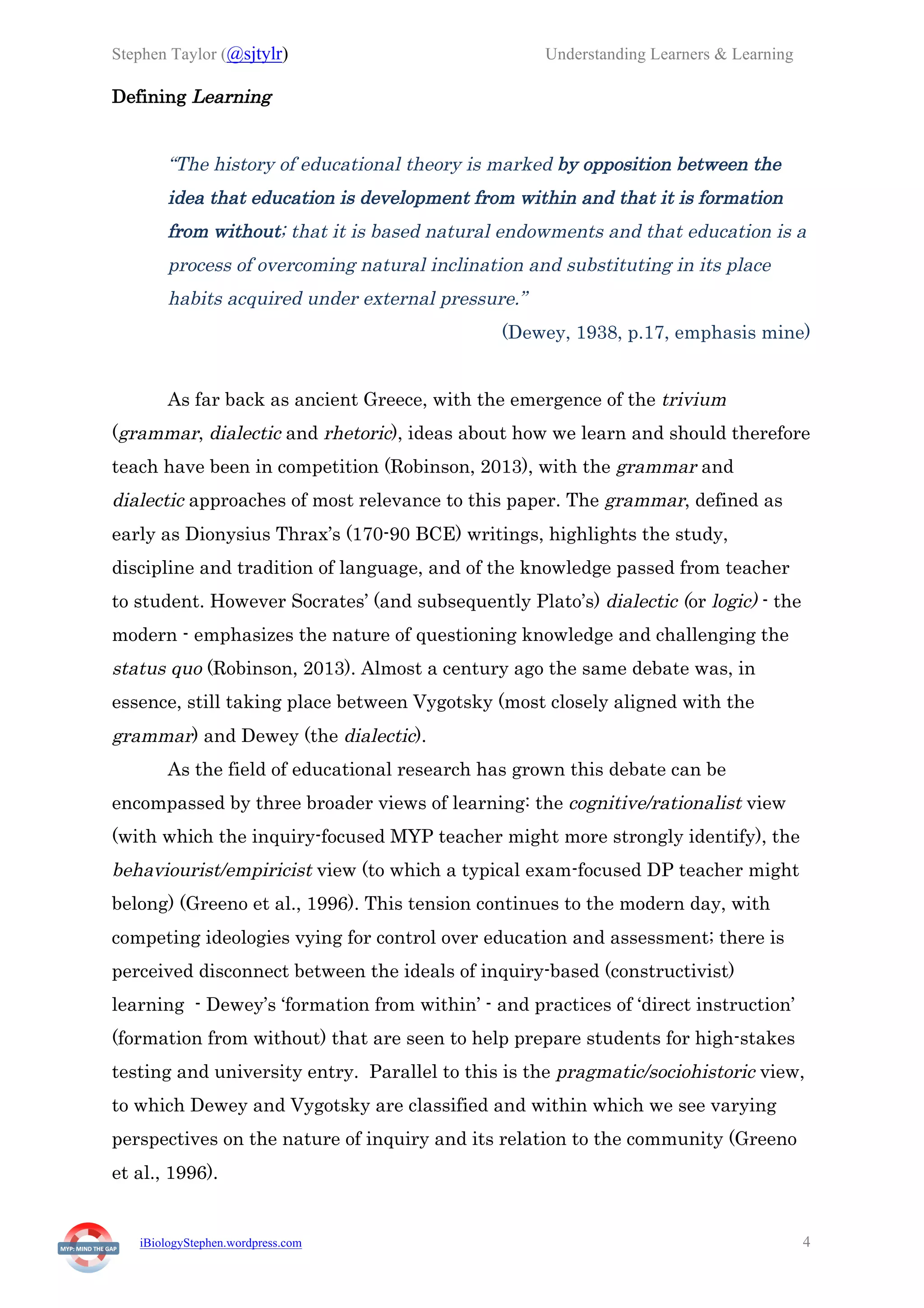 Stephen Taylor (@sjtylr) Understanding Learners & Learning
iBiologyStephen.wordpress.com 4
Defining Learning
“The history of educational theory is marked by opposition between the
idea that education is development from within and that it is formation
from without; that it is based natural endowments and that education is a
process of overcoming natural inclination and substituting in its place
habits acquired under external pressure.”
(Dewey, 1938, p.17, emphasis mine)
As far back as ancient Greece, with the emergence of the trivium
(grammar, dialectic and rhetoric), ideas about how we learn and should therefore
teach have been in competition (Robinson, 2013), with the grammar and
dialectic approaches of most relevance to this paper. The grammar, defined as
early as Dionysius Thrax’s (170-90 BCE) writings, highlights the study,
discipline and tradition of language, and of the knowledge passed from teacher
to student. However Socrates’ (and subsequently Plato’s) dialectic (or logic) - the
modern - emphasizes the nature of questioning knowledge and challenging the
status quo (Robinson, 2013). Almost a century ago the same debate was, in
essence, still taking place between Vygotsky (most closely aligned with the
grammar) and Dewey (the dialectic).
As the field of educational research has grown this debate can be
encompassed by three broader views of learning: the cognitive/rationalist view
(with which the inquiry-focused MYP teacher might more strongly identify), the
behaviourist/empiricist view (to which a typical exam-focused DP teacher might
belong) (Greeno et al., 1996). This tension continues to the modern day, with
competing ideologies vying for control over education and assessment; there is
perceived disconnect between the ideals of inquiry-based (constructivist)
learning - Dewey’s ‘formation from within’ - and practices of ‘direct instruction’
(formation from without) that are seen to help prepare students for high-stakes
testing and university entry. Parallel to this is the pragmatic/sociohistoric view,
to which Dewey and Vygotsky are classified and within which we see varying
perspectives on the nature of inquiry and its relation to the community (Greeno
et al., 1996).
 