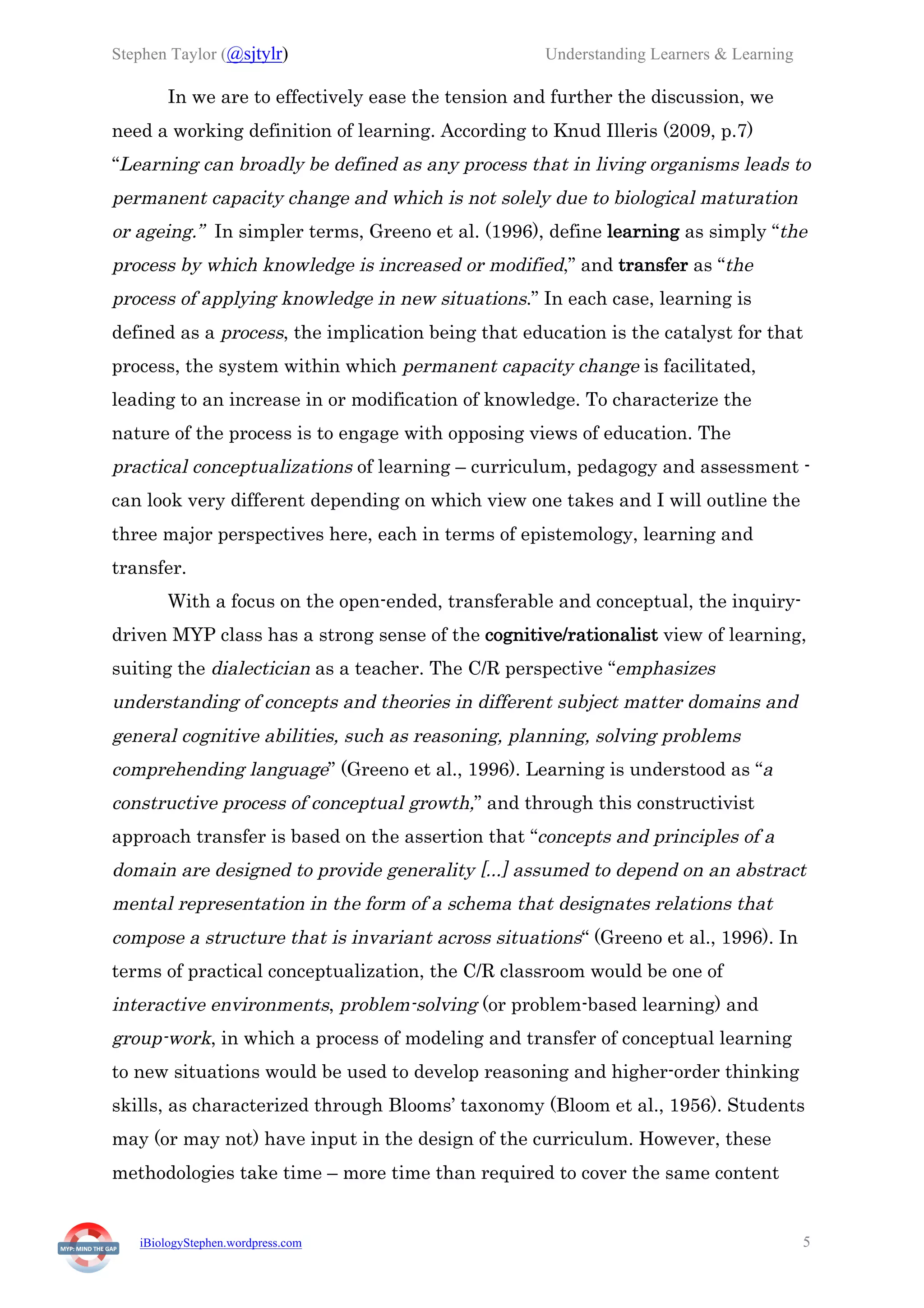 Stephen Taylor (@sjtylr) Understanding Learners & Learning
iBiologyStephen.wordpress.com 5
In we are to effectively ease the tension and further the discussion, we
need a working definition of learning. According to Knud Illeris (2009, p.7)
“Learning can broadly be defined as any process that in living organisms leads to
permanent capacity change and which is not solely due to biological maturation
or ageing.” In simpler terms, Greeno et al. (1996), define learning as simply “the
process by which knowledge is increased or modified,” and transfer as “the
process of applying knowledge in new situations.” In each case, learning is
defined as a process, the implication being that education is the catalyst for that
process, the system within which permanent capacity change is facilitated,
leading to an increase in or modification of knowledge. To characterize the
nature of the process is to engage with opposing views of education. The
practical conceptualizations of learning – curriculum, pedagogy and assessment -
can look very different depending on which view one takes and I will outline the
three major perspectives here, each in terms of epistemology, learning and
transfer.
With a focus on the open-ended, transferable and conceptual, the inquiry-
driven MYP class has a strong sense of the cognitive/rationalist view of learning,
suiting the dialectician as a teacher. The C/R perspective “emphasizes
understanding of concepts and theories in different subject matter domains and
general cognitive abilities, such as reasoning, planning, solving problems
comprehending language” (Greeno et al., 1996). Learning is understood as “a
constructive process of conceptual growth,” and through this constructivist
approach transfer is based on the assertion that “concepts and principles of a
domain are designed to provide generality [...] assumed to depend on an abstract
mental representation in the form of a schema that designates relations that
compose a structure that is invariant across situations“ (Greeno et al., 1996). In
terms of practical conceptualization, the C/R classroom would be one of
interactive environments, problem-solving (or problem-based learning) and
group-work, in which a process of modeling and transfer of conceptual learning
to new situations would be used to develop reasoning and higher-order thinking
skills, as characterized through Blooms’ taxonomy (Bloom et al., 1956). Students
may (or may not) have input in the design of the curriculum. However, these
methodologies take time – more time than required to cover the same content
 