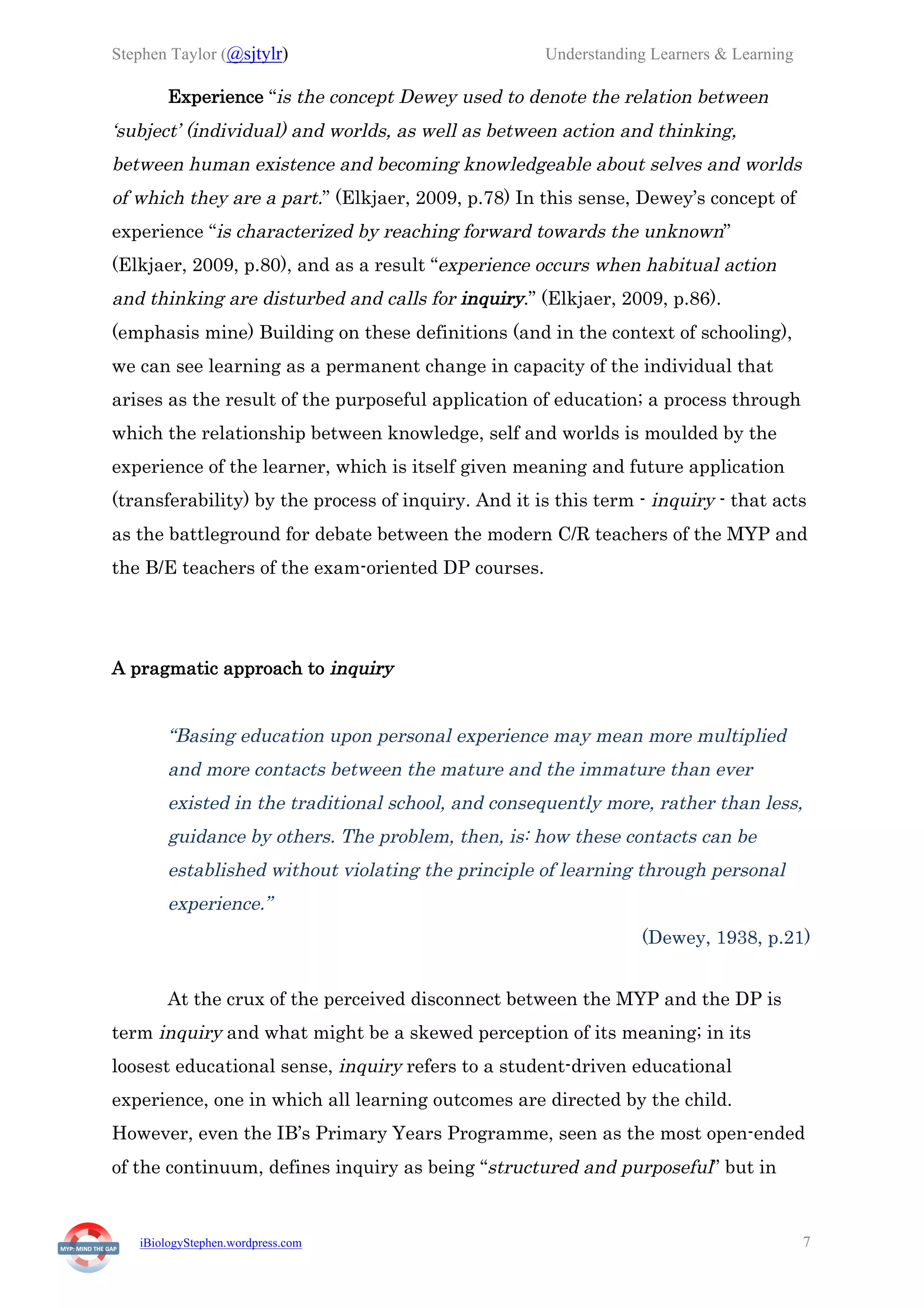 Stephen Taylor (@sjtylr) Understanding Learners & Learning
iBiologyStephen.wordpress.com 7
Experience “is the concept Dewey used to denote the relation between
‘subject’ (individual) and worlds, as well as between action and thinking,
between human existence and becoming knowledgeable about selves and worlds
of which they are a part.” (Elkjaer, 2009, p.78) In this sense, Dewey’s concept of
experience “is characterized by reaching forward towards the unknown”
(Elkjaer, 2009, p.80), and as a result “experience occurs when habitual action
and thinking are disturbed and calls for inquiry.” (Elkjaer, 2009, p.86).
(emphasis mine) Building on these definitions (and in the context of schooling),
we can see learning as a permanent change in capacity of the individual that
arises as the result of the purposeful application of education; a process through
which the relationship between knowledge, self and worlds is moulded by the
experience of the learner, which is itself given meaning and future application
(transferability) by the process of inquiry. And it is this term - inquiry - that acts
as the battleground for debate between the modern C/R teachers of the MYP and
the B/E teachers of the exam-oriented DP courses.
A pragmatic approach to inquiry
“Basing education upon personal experience may mean more multiplied
and more contacts between the mature and the immature than ever
existed in the traditional school, and consequently more, rather than less,
guidance by others. The problem, then, is: how these contacts can be
established without violating the principle of learning through personal
experience.”
(Dewey, 1938, p.21)
At the crux of the perceived disconnect between the MYP and the DP is
term inquiry and what might be a skewed perception of its meaning; in its
loosest educational sense, inquiry refers to a student-driven educational
experience, one in which all learning outcomes are directed by the child.
However, even the IB’s Primary Years Programme, seen as the most open-ended
of the continuum, defines inquiry as being “structured and purposeful” but in
 