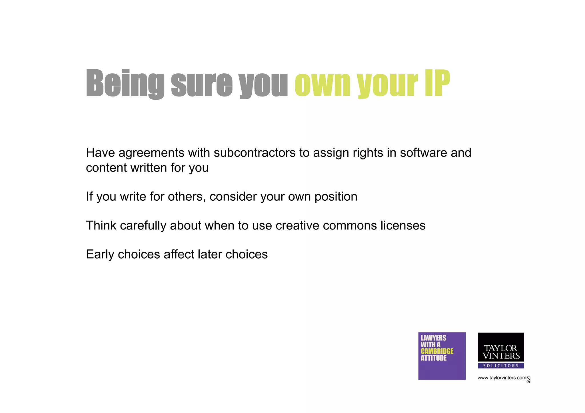 Being sure you own your IP
Have agreements with subcontractors to assign rights in software and
content written for you

If you write for others, consider your own position

Think carefully about when to use creative commons licenses

Early choices affect later choices




                                                           LAWYERS
                                                           WITH A
                                                           CAMBRIDGE
                                                           ATTITUDE

                                                                       www.taylorvinters.com
 