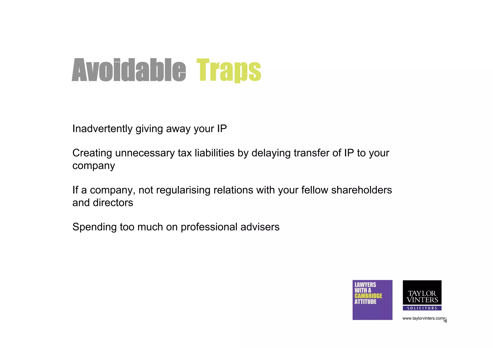 Avoidable Traps
Inadvertently giving away your IP

Creating unnecessary tax liabilities by delaying transfer of IP to your
company

If a company, not regularising relations with your fellow shareholders
and directors

Spending too much on professional advisers




                                                               LAWYERS
                                                               WITH A
                                                               CAMBRIDGE
                                                               ATTITUDE

                                                                           www.taylorvinters.com
 
