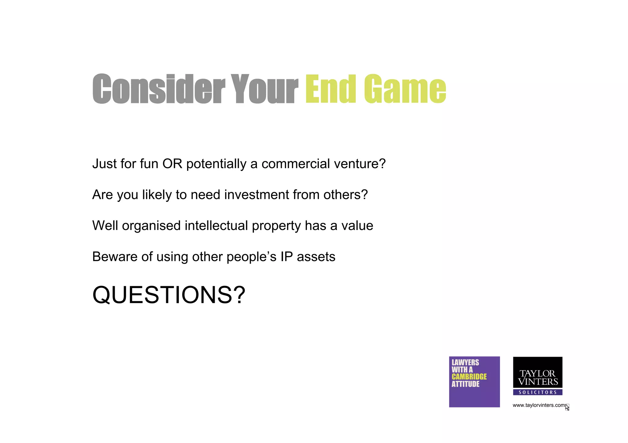 Consider Your End Game
Just for fun OR potentially a commercial venture?

Are you likely to need investment from others?

Well organised intellectual property has a value

Beware of using other people’s IP assets


QUESTIONS?

                                                    LAWYERS
                                                    WITH A
                                                    CAMBRIDGE
                                                    ATTITUDE

                                                                www.taylorvinters.com
 