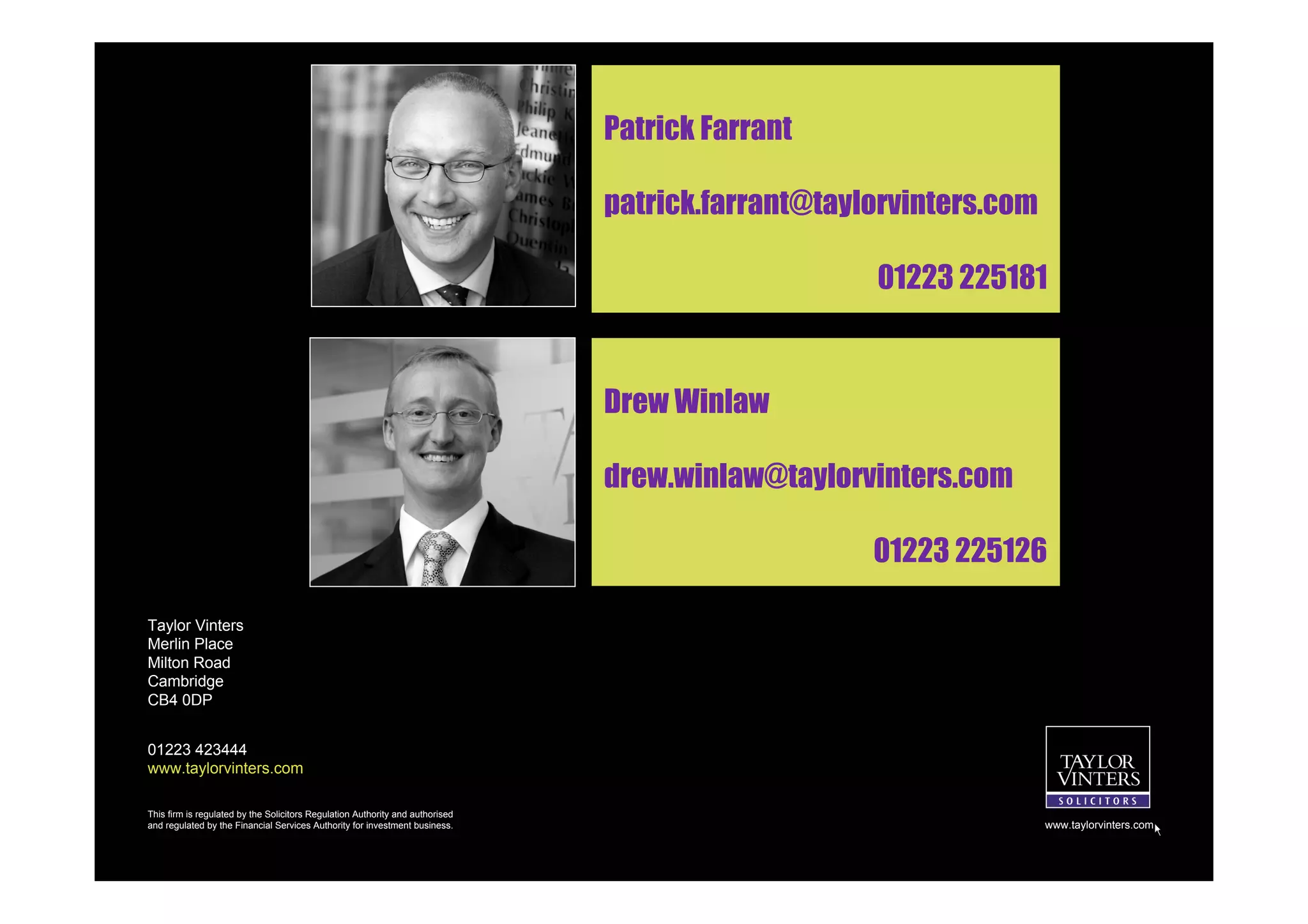 Patrick Farrant

                                                                               patrick.farrant@taylorvinters.com

                                                                                                   01223 225181



                                                                               Drew Winlaw

                                                                               drew.winlaw@taylorvinters.com

                                                                                                   01223 225126

Taylor Vinters
Merlin Place
Milton Road
Cambridge
CB4 0DP


01223 423444
www.taylorvinters.com

This firm is regulated by the Solicitors Regulation Authority and authorised
and regulated by the Financial Services Authority for investment business.                                         www.taylorvinters.com
 