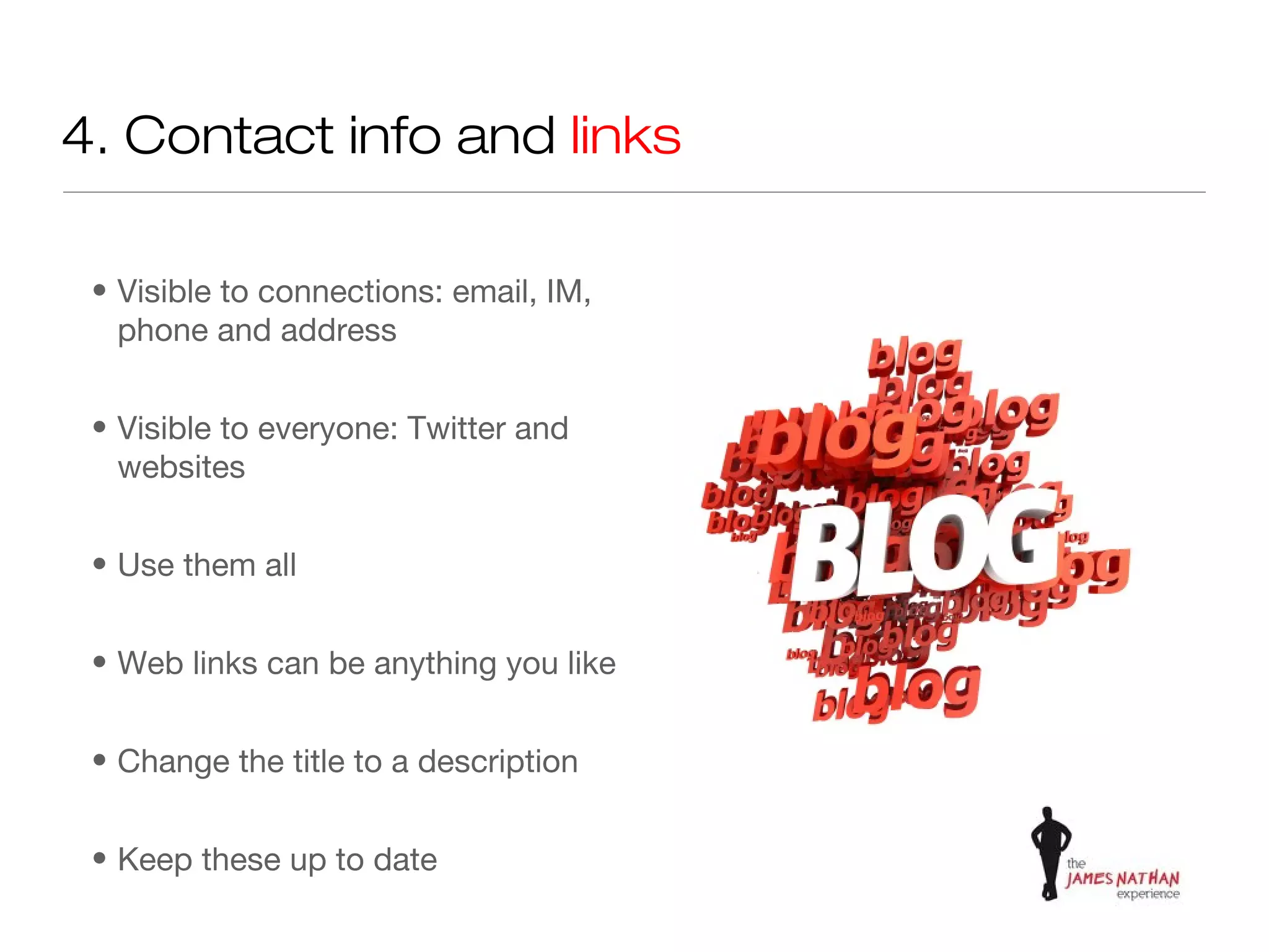 4. Contact info and links

 • Visible to connections: email, IM,
   phone and address


 • Visible to everyone: Twitter and
   websites


 • Use them all


 • Web links can be anything you like


 • Change the title to a description


 • Keep these up to date
 