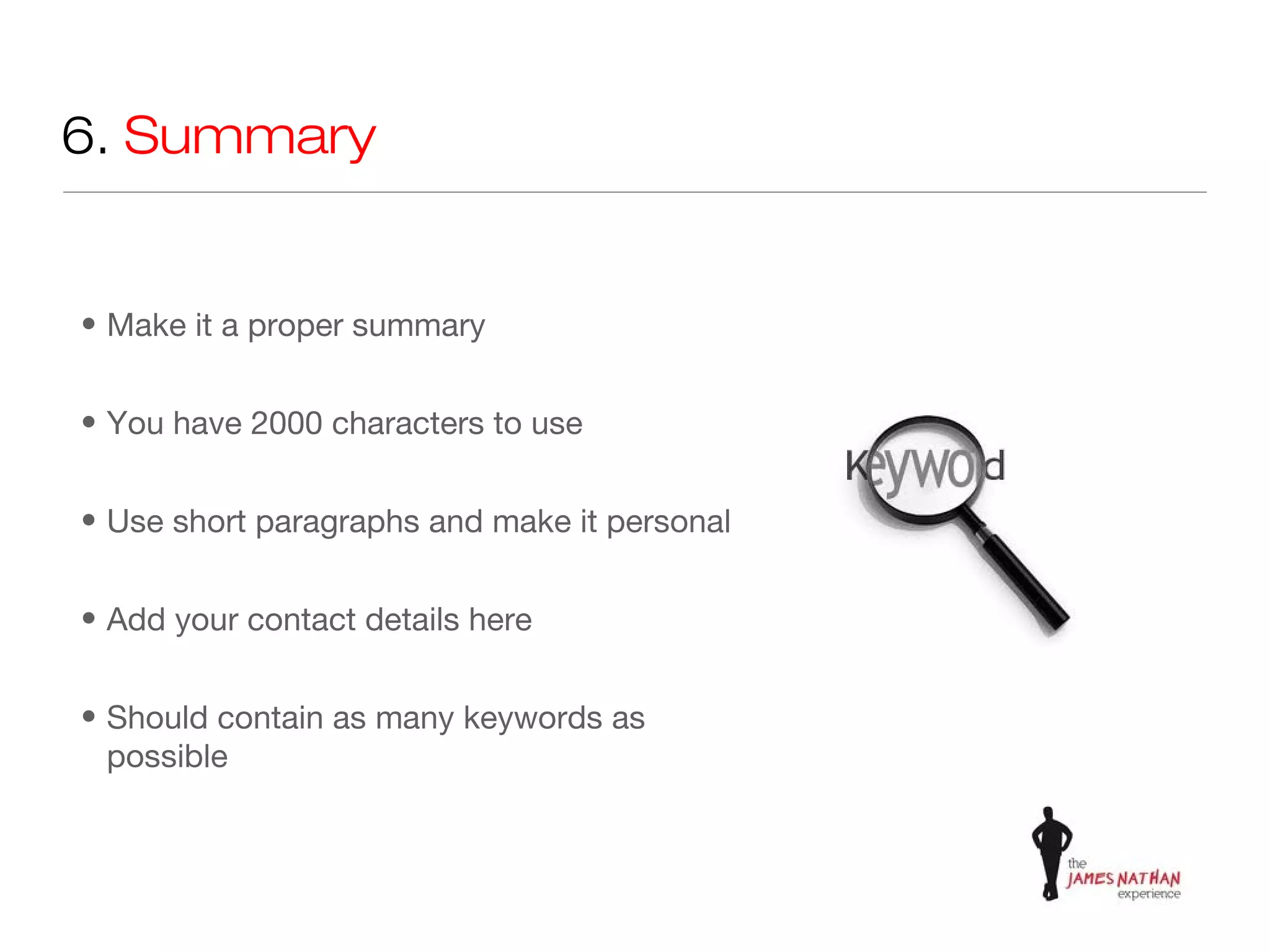 6. Summary


• Make it a proper summary


• You have 2000 characters to use


• Use short paragraphs and make it personal


• Add your contact details here


• Should contain as many keywords as
  possible
 