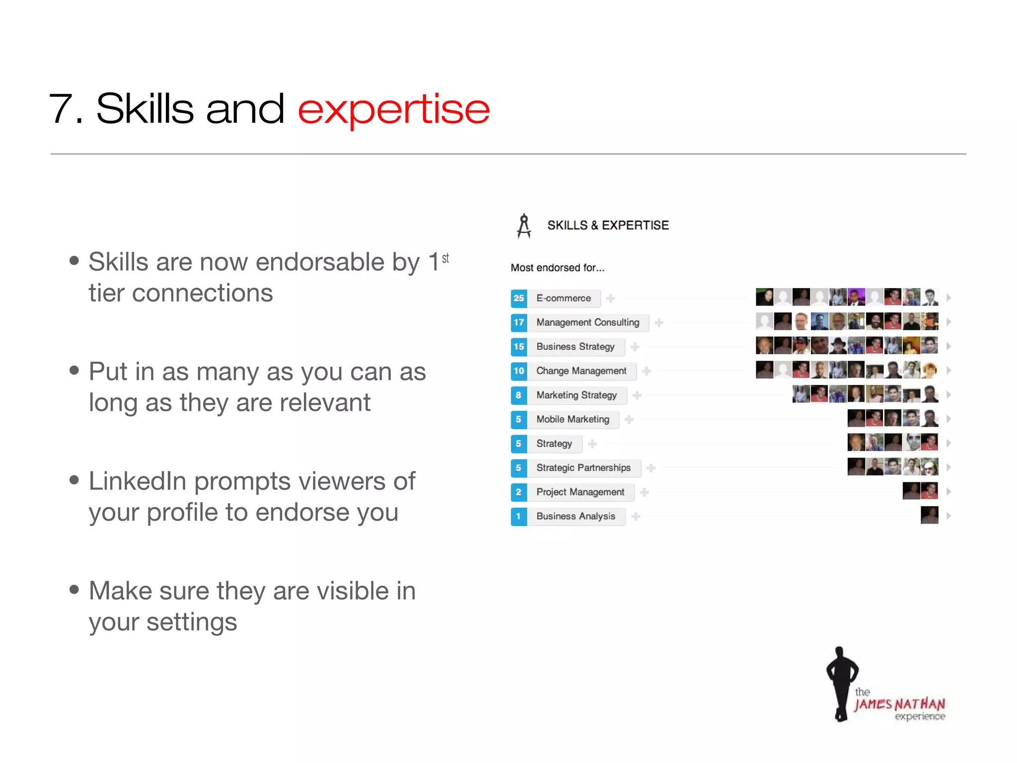 7. Skills and expertise


• Skills are now endorsable by 1st
  tier connections


• Put in as many as you can as
  long as they are relevant


• LinkedIn prompts viewers of
  your profile to endorse you


• Make sure they are visible in
  your settings
 