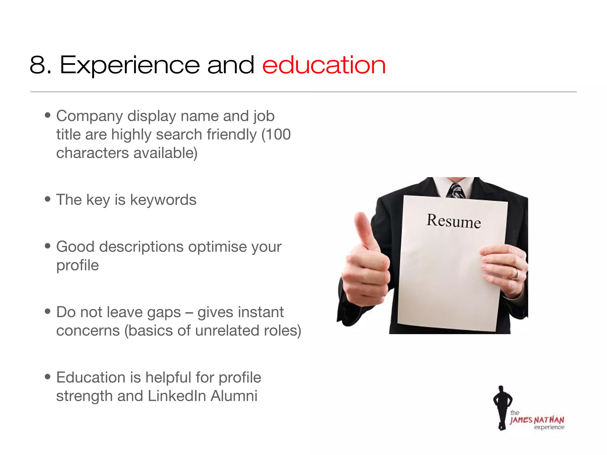 8. Experience and education
 • Company display name and job
   title are highly search friendly (100
   characters available)


 • The key is keywords


 • Good descriptions optimise your
   profile


 • Do not leave gaps – gives instant
   concerns (basics of unrelated roles)


 • Education is helpful for profile
   strength and LinkedIn Alumni
 