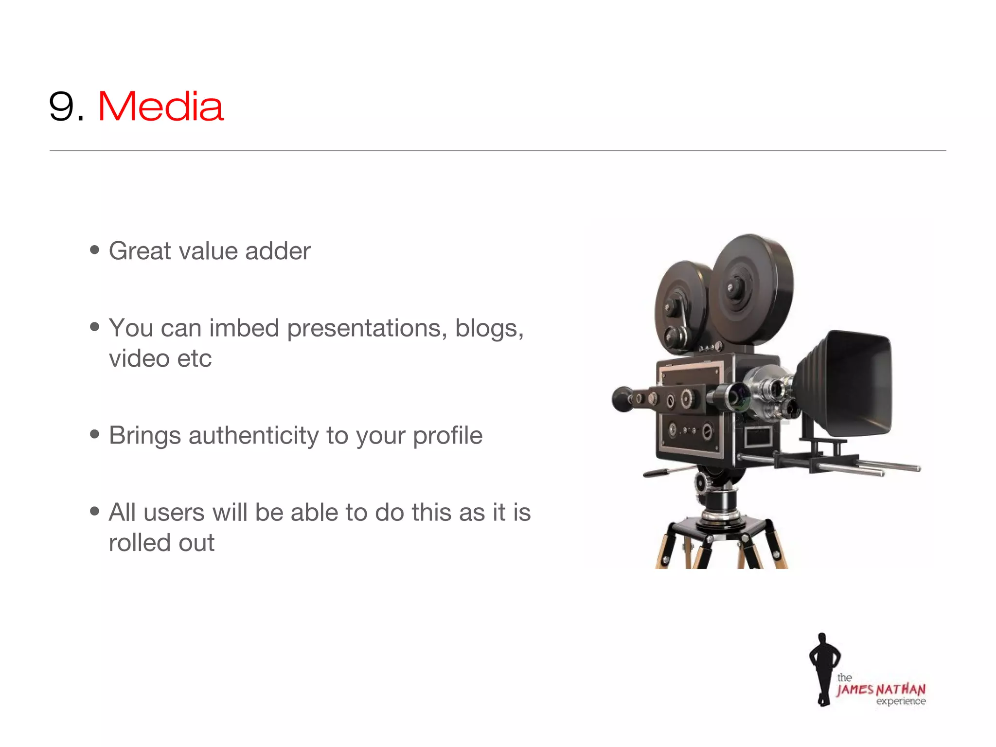 9. Media


 • Great value adder


 • You can imbed presentations, blogs,
   video etc


 • Brings authenticity to your profile


 • All users will be able to do this as it is
   rolled out
 