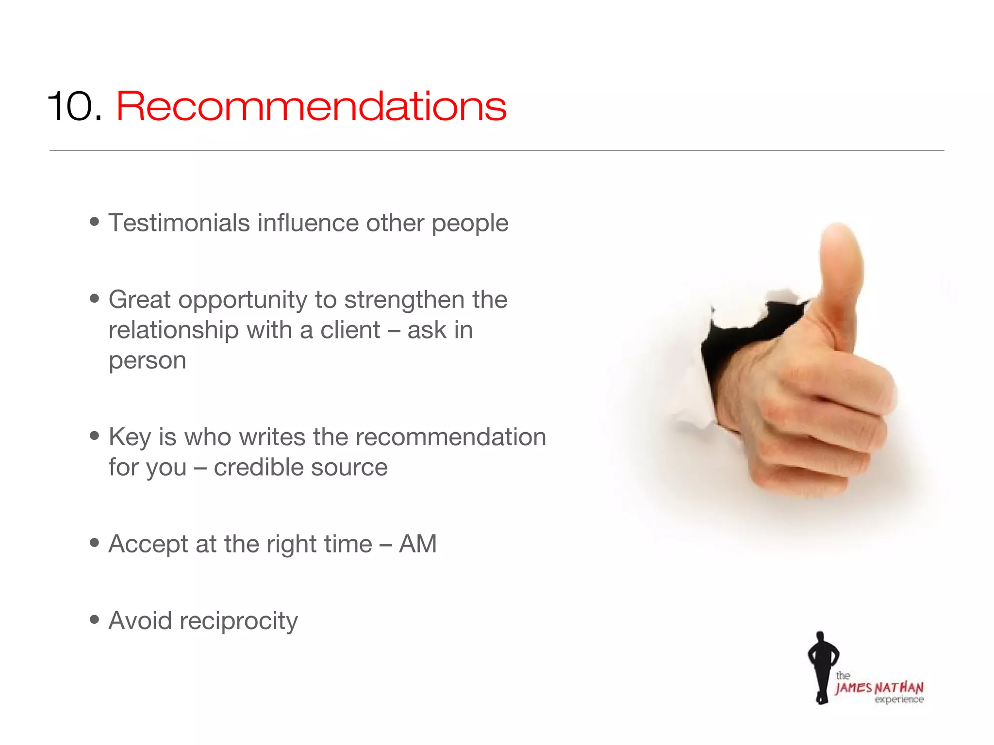 10. Recommendations

 • Testimonials influence other people


 • Great opportunity to strengthen the
   relationship with a client – ask in
   person


 • Key is who writes the recommendation
   for you – credible source


 • Accept at the right time – AM


 • Avoid reciprocity
 