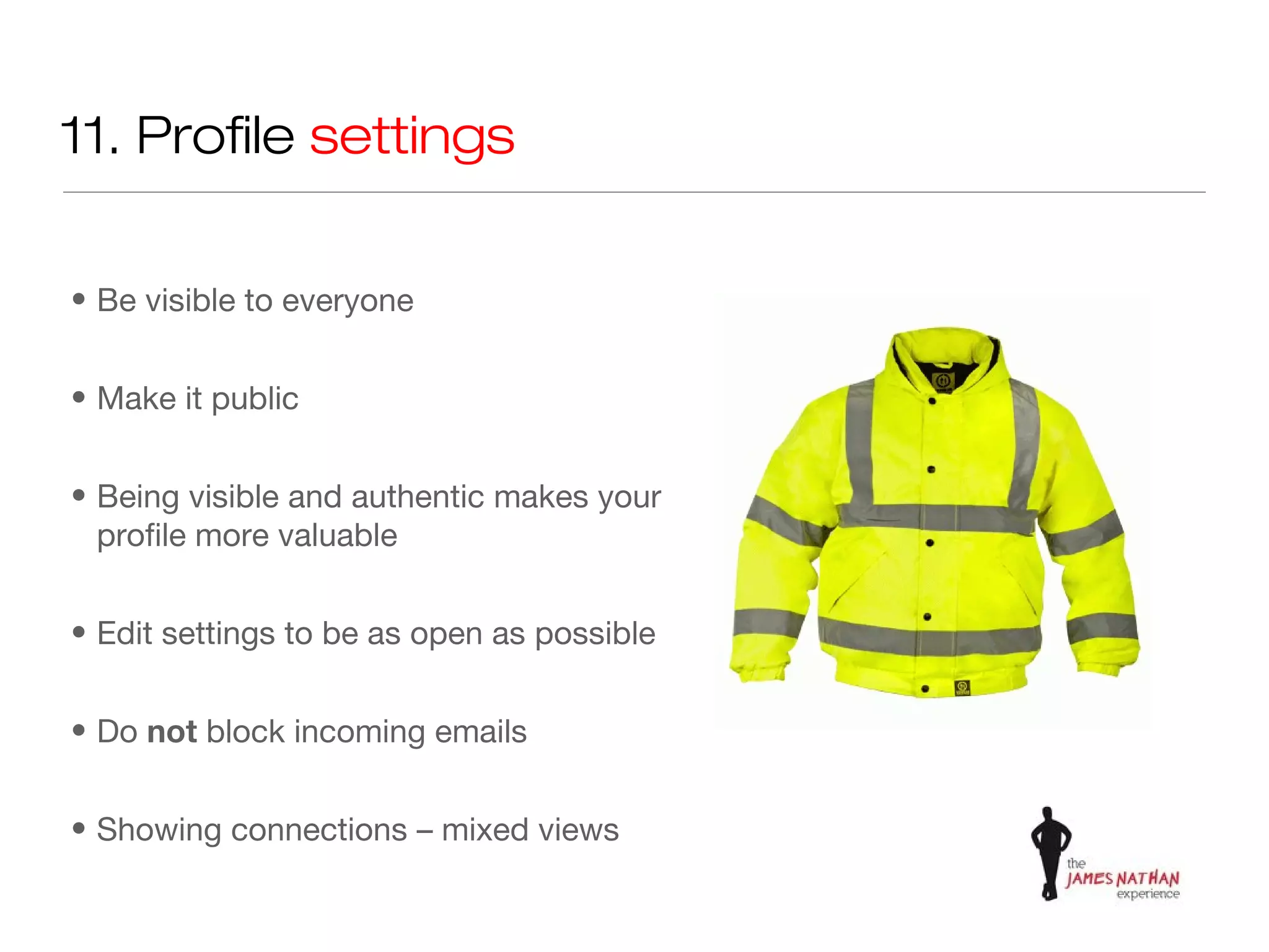 11. Profile settings


• Be visible to everyone


• Make it public


• Being visible and authentic makes your
  profile more valuable


• Edit settings to be as open as possible


• Do not block incoming emails


• Showing connections – mixed views
 