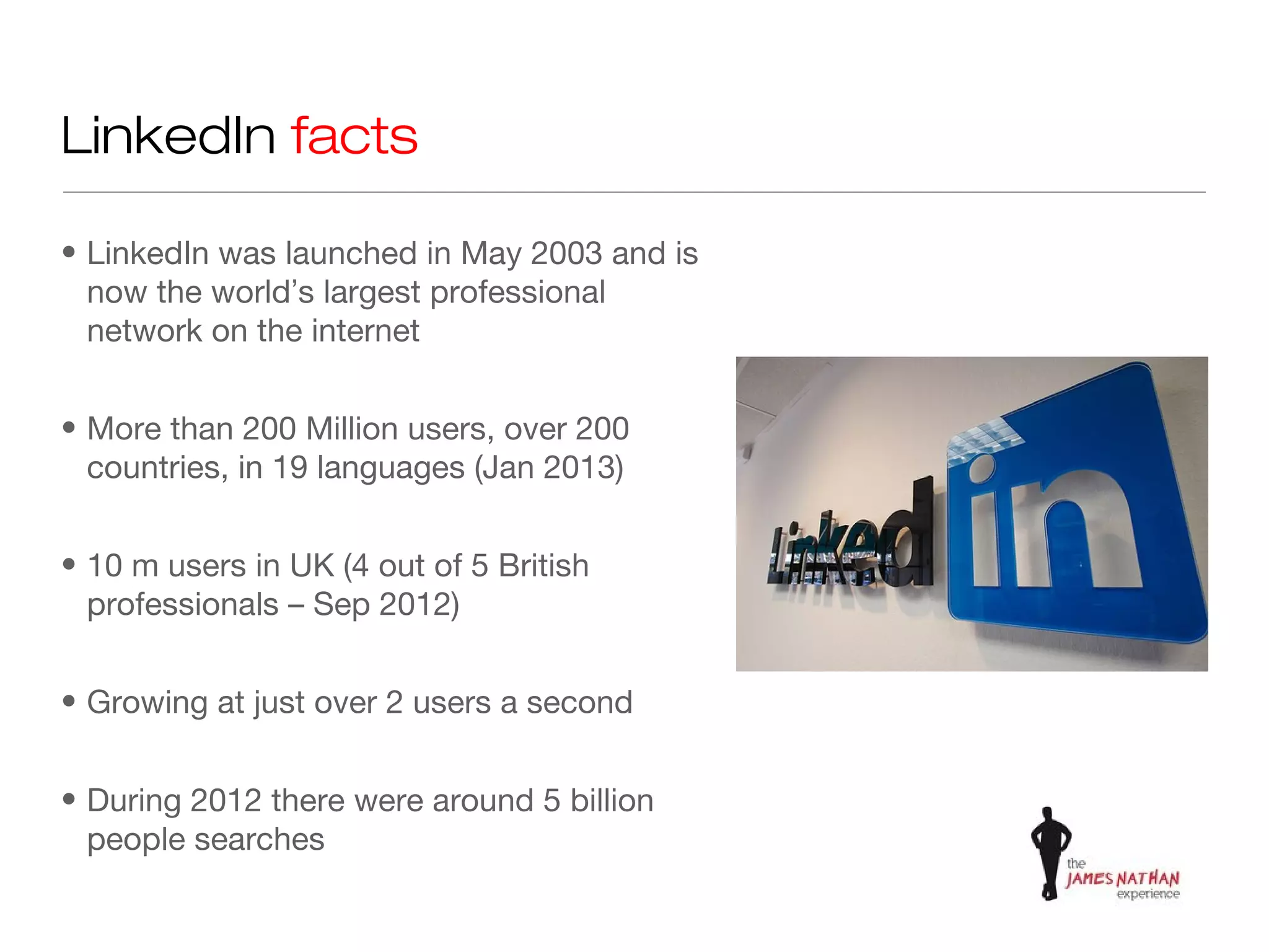 LinkedIn facts

• LinkedIn was launched in May 2003 and is
  now the world’s largest professional
  network on the internet


• More than 200 Million users, over 200
  countries, in 19 languages (Jan 2013)


• 10 m users in UK (4 out of 5 British
  professionals – Sep 2012)


• Growing at just over 2 users a second


• During 2012 there were around 5 billion
  people searches
 