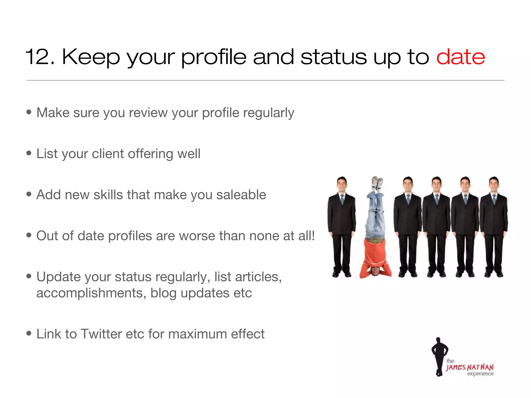 12. Keep your profile and status up to date

• Make sure you review your profile regularly


• List your client offering well


• Add new skills that make you saleable


• Out of date profiles are worse than none at all!


• Update your status regularly, list articles,
  accomplishments, blog updates etc


• Link to Twitter etc for maximum effect
 