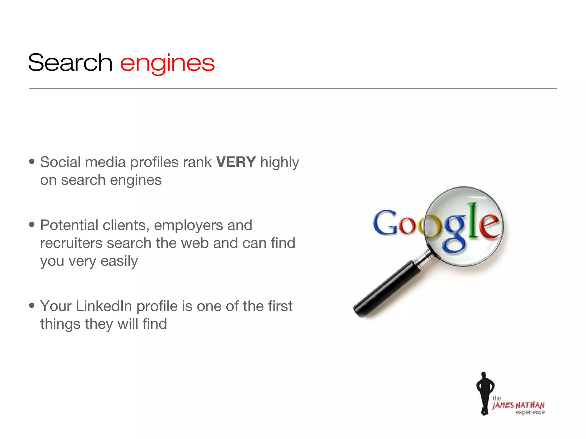 Search engines


• Social media profiles rank VERY highly
  on search engines


• Potential clients, employers and
  recruiters search the web and can find
  you very easily


• Your LinkedIn profile is one of the first
  things they will find
 