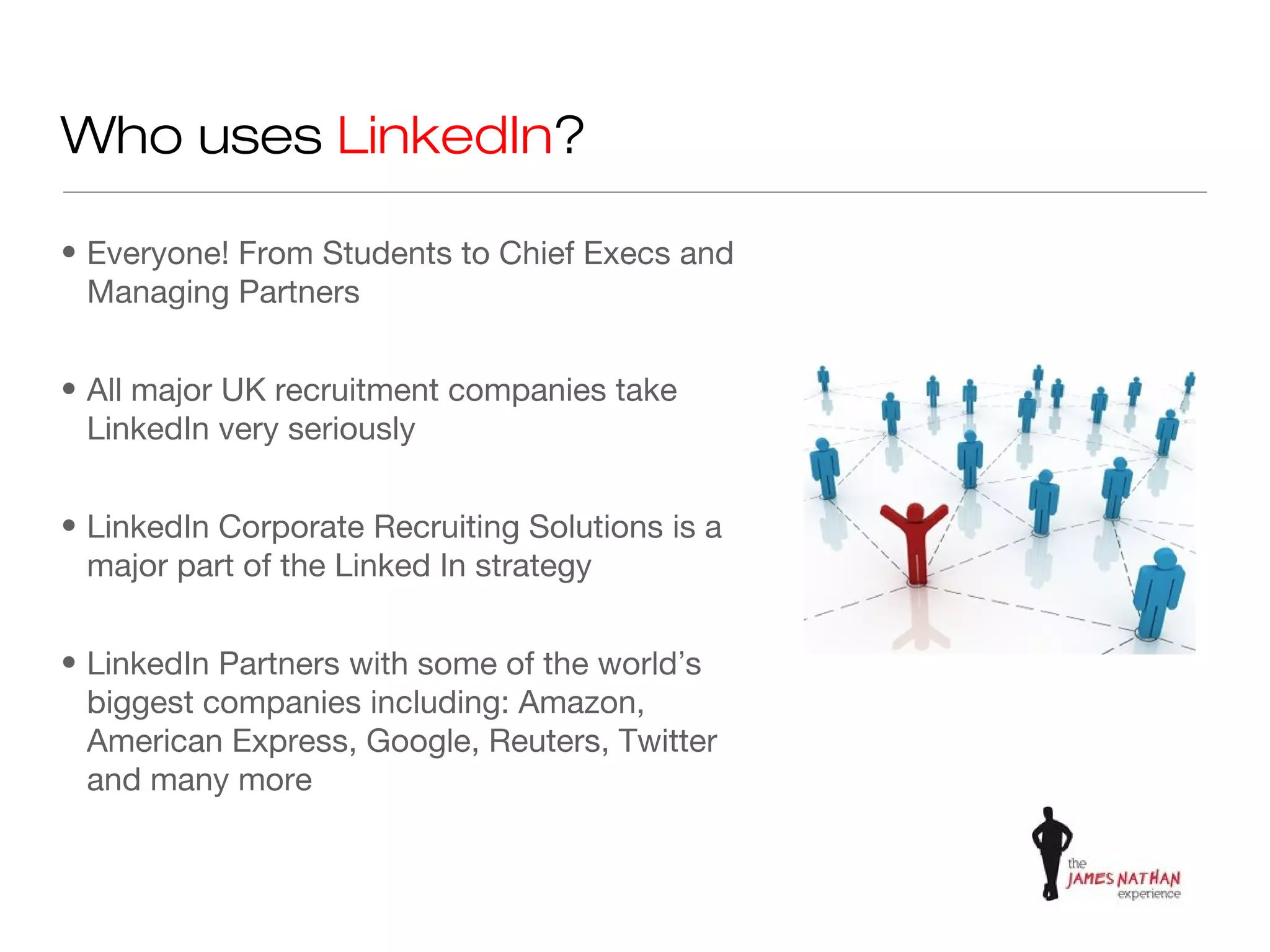 Who uses LinkedIn?

• Everyone! From Students to Chief Execs and
  Managing Partners


• All major UK recruitment companies take
  LinkedIn very seriously


• LinkedIn Corporate Recruiting Solutions is a
  major part of the Linked In strategy


• LinkedIn Partners with some of the world’s
  biggest companies including: Amazon,
  American Express, Google, Reuters, Twitter
  and many more
 
