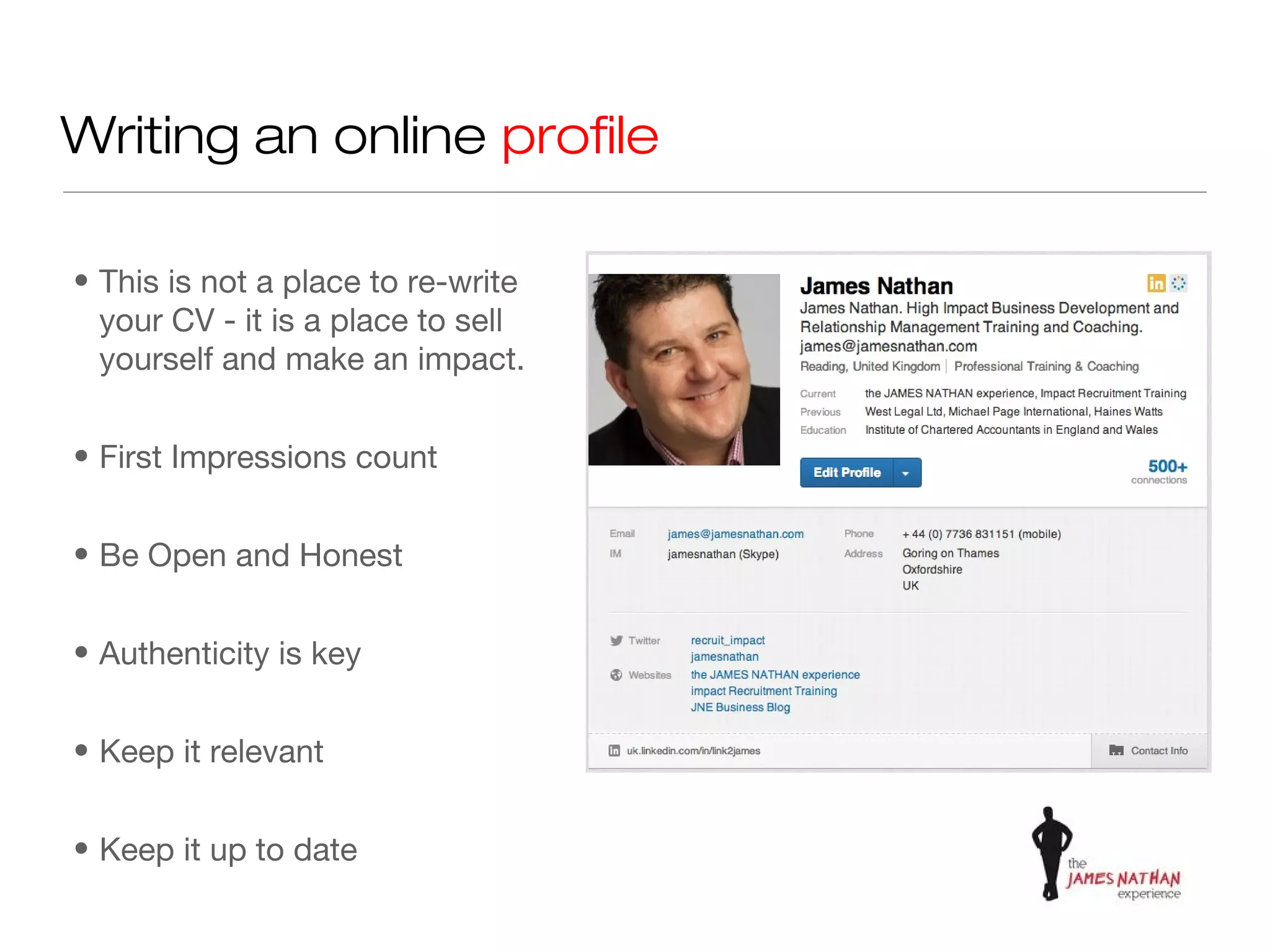 Writing an online profile

• This is not a place to re-write
  your CV - it is a place to sell
  yourself and make an impact.


• First Impressions count


• Be Open and Honest


• Authenticity is key


• Keep it relevant


• Keep it up to date
 