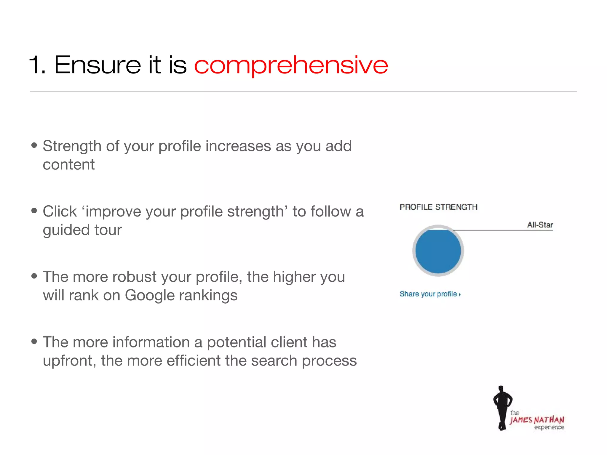 1. Ensure it is comprehensive


• Strength of your profile increases as you add
  content


• Click ‘improve your profile strength’ to follow a
  guided tour


• The more robust your profile, the higher you
  will rank on Google rankings


• The more information a potential client has
  upfront, the more efficient the search process
 