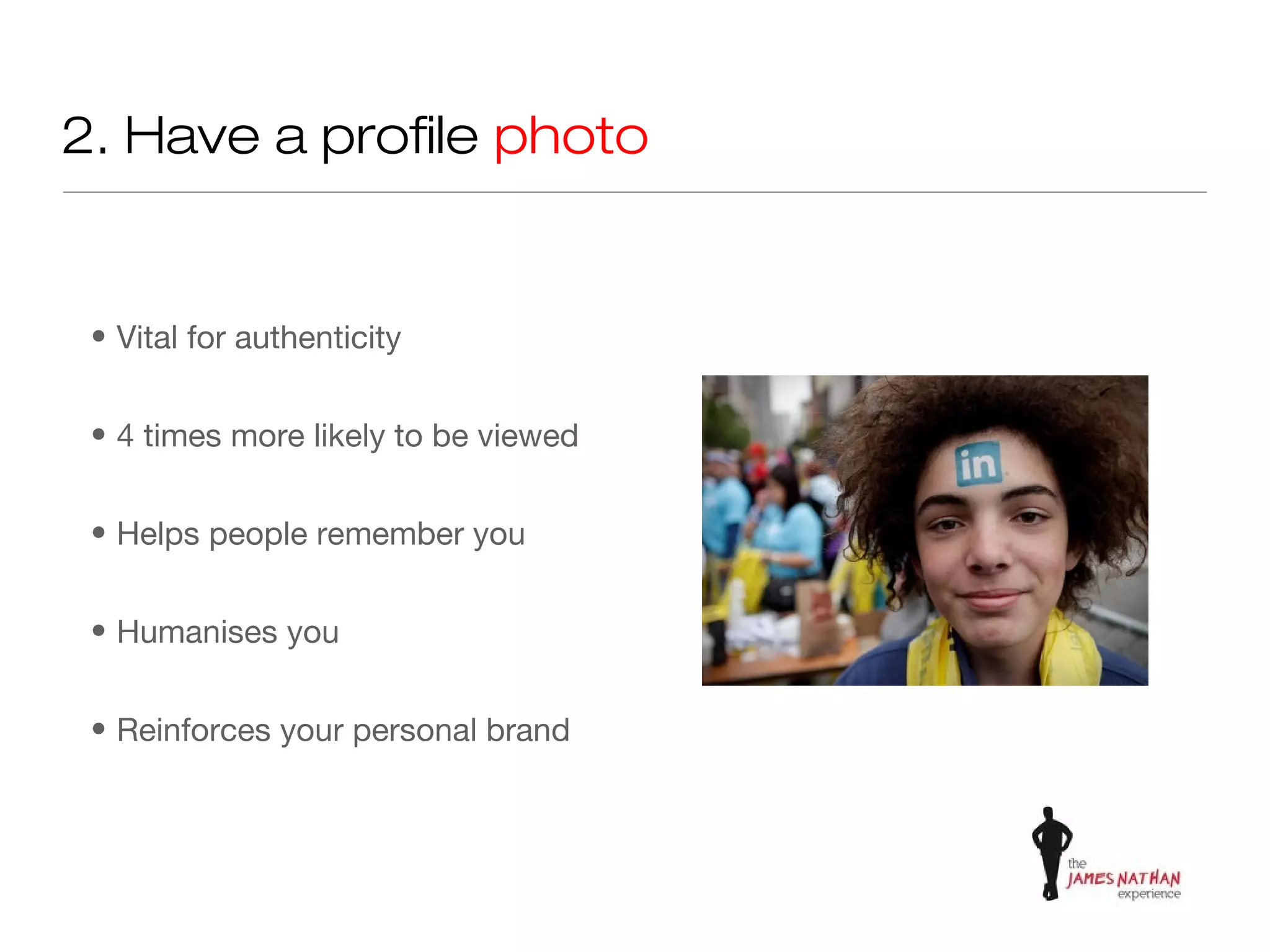 2. Have a profile photo


 • Vital for authenticity


 • 4 times more likely to be viewed


 • Helps people remember you


 • Humanises you


 • Reinforces your personal brand
 