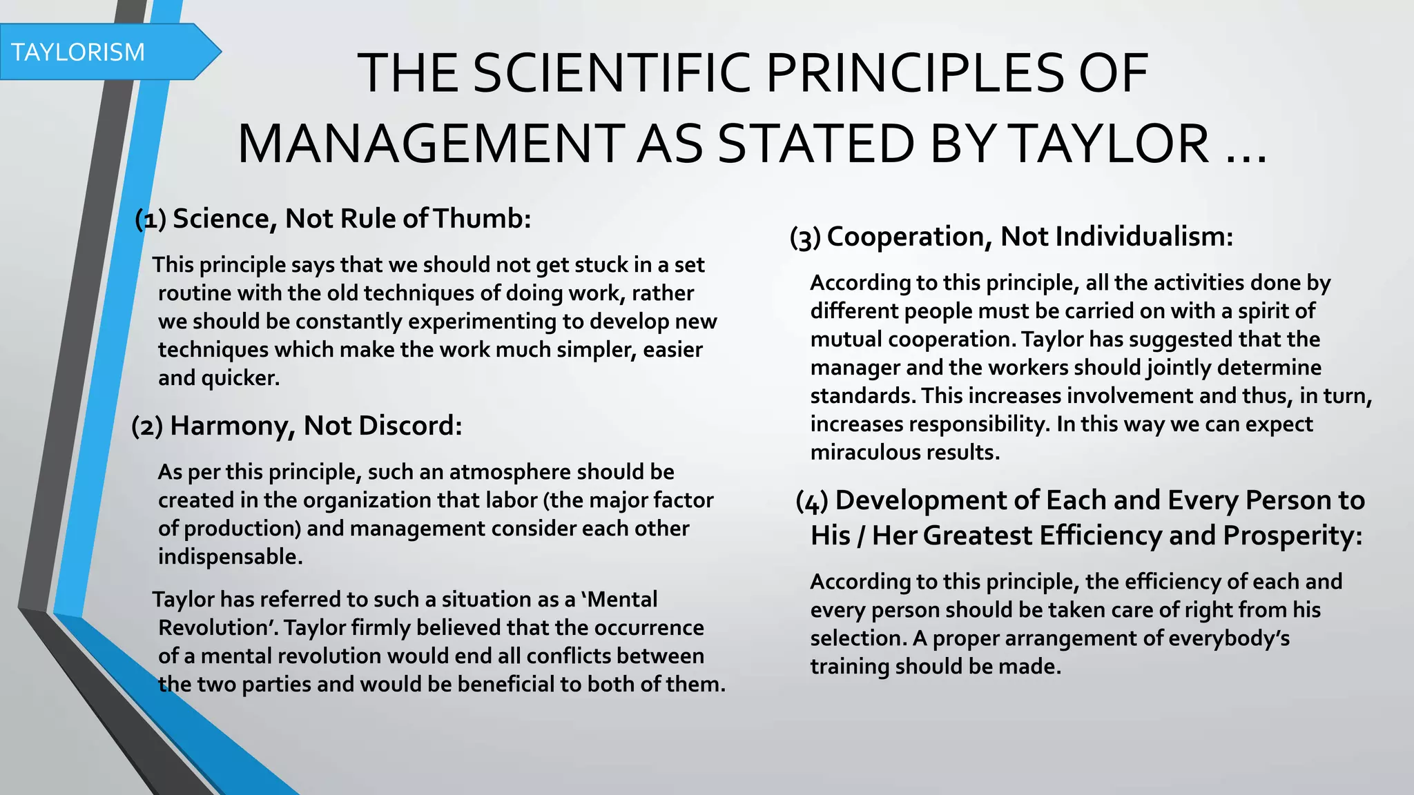 THE SCIENTIFIC PRINCIPLES OF
MANAGEMENT AS STATED BYTAYLOR …
(1) Science, Not Rule ofThumb:
This principle says that we should not get stuck in a set
routine with the old techniques of doing work, rather
we should be constantly experimenting to develop new
techniques which make the work much simpler, easier
and quicker.
(2) Harmony, Not Discord:
As per this principle, such an atmosphere should be
created in the organization that labor (the major factor
of production) and management consider each other
indispensable.
Taylor has referred to such a situation as a ‘Mental
Revolution’. Taylor firmly believed that the occurrence
of a mental revolution would end all conflicts between
the two parties and would be beneficial to both of them.
(3) Cooperation, Not Individualism:
According to this principle, all the activities done by
different people must be carried on with a spirit of
mutual cooperation.Taylor has suggested that the
manager and the workers should jointly determine
standards. This increases involvement and thus, in turn,
increases responsibility. In this way we can expect
miraculous results.
(4) Development of Each and Every Person to
His / Her Greatest Efficiency and Prosperity:
According to this principle, the efficiency of each and
every person should be taken care of right from his
selection. A proper arrangement of everybody’s
training should be made.
TAYLORISM
 