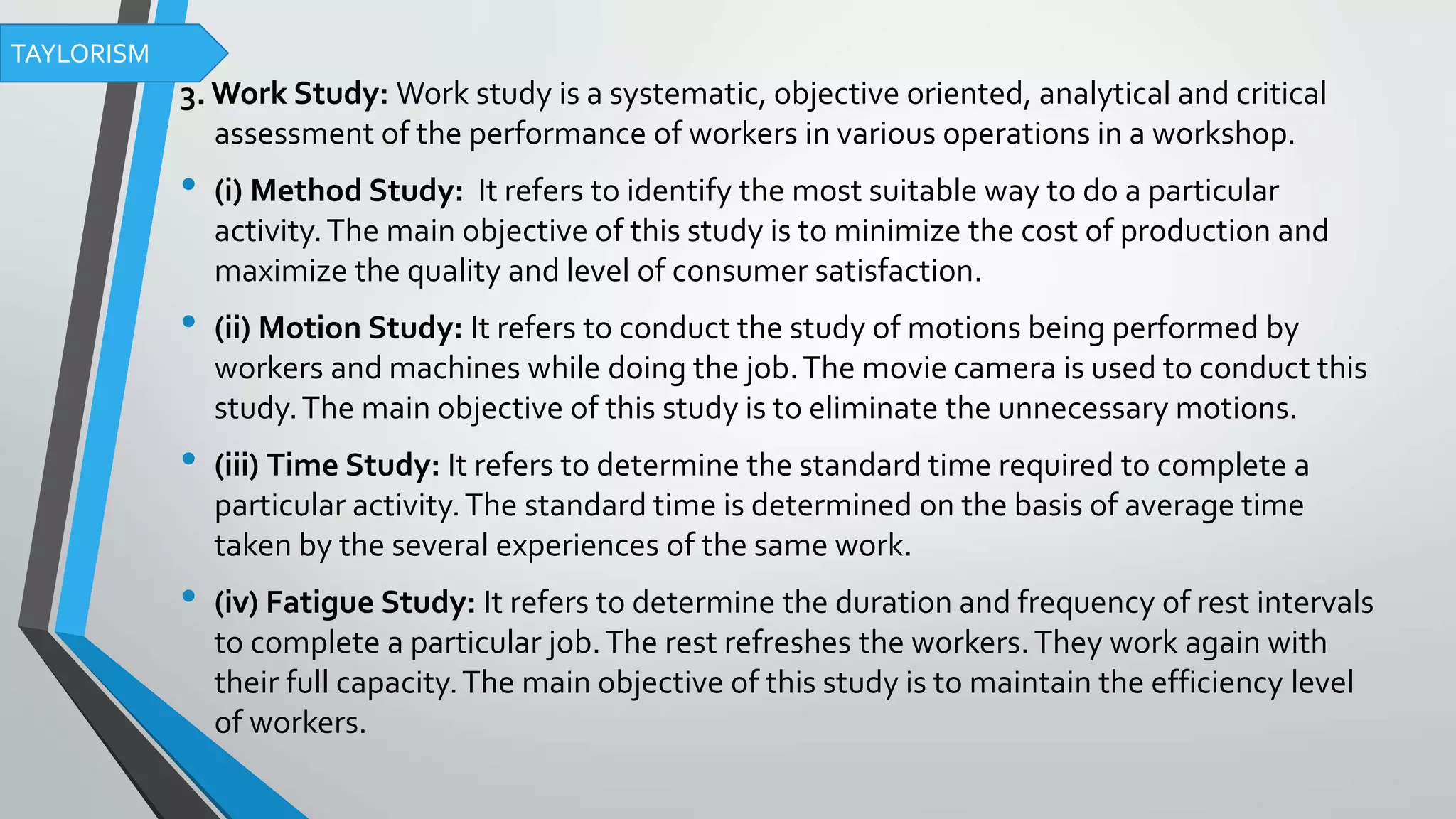 3.Work Study: Work study is a systematic, objective oriented, analytical and critical
assessment of the performance of workers in various operations in a workshop.
• (i) Method Study: It refers to identify the most suitable way to do a particular
activity.The main objective of this study is to minimize the cost of production and
maximize the quality and level of consumer satisfaction.
• (ii) Motion Study: It refers to conduct the study of motions being performed by
workers and machines while doing the job.The movie camera is used to conduct this
study.The main objective of this study is to eliminate the unnecessary motions.
• (iii) Time Study: It refers to determine the standard time required to complete a
particular activity.The standard time is determined on the basis of average time
taken by the several experiences of the same work.
• (iv) Fatigue Study: It refers to determine the duration and frequency of rest intervals
to complete a particular job.The rest refreshes the workers.They work again with
their full capacity.The main objective of this study is to maintain the efficiency level
of workers.
TAYLORISM
 