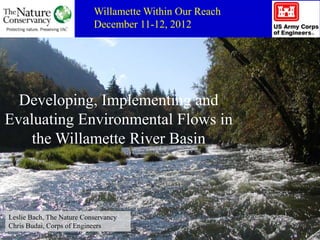 Willamette Within Our Reach
                           December 11-12, 2012




  Developing, Implementing and
Evaluating Environmental Flows in
    the Willamette River Basin



Leslie Bach, The Nature Conservancy
Chris Budai, Corps of Engineers
 
