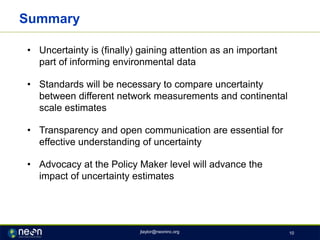 Summary
• Uncertainty is (finally) gaining attention as an important
part of informing environmental data
• Standards will be necessary to compare uncertainty
between different network measurements and continental
scale estimates
• Transparency and open communication are essential for
effective understanding of uncertainty
• Advocacy at the Policy Maker level will advance the
impact of uncertainty estimates
jtaylor@neoninc.org 10