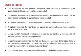 ¿Qué se logró?
 Una administración que planifica lo que se debe producir y se controla para
que así sea (antes se producía lo que se podía)
 Un efectivo aumento de la productividad: escalas desde el 40% al 300%. Con 35
operarios se realizaba lo que antes se hacía con 120
 Aumentos de eficiencia con reducción de la jornada laboral entre ½ y 1h
 Al aplicar sistemas de incentivos los operarios aumentaban su remuneración
entre el 50% y el 100%
 La supervisión funcional revolucionó el sistema de control y fue superior al
anterior sistema de capataces generales.
 La administración científica dosificó los descansos y pautas de la labor diaria y
los descansos mensuales; a pesar de que los obreros descansaban más y
mejor, la producción y la eficiencia aumentaban
 Las organizaciones mejoraron sensiblemente la calidad de sus productos
 