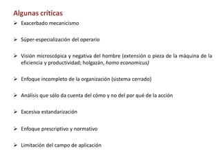 Algunas críticas
 Exacerbado mecanicismo
 Súper-especialización del operario
 Visión microscópica y negativa del hombre (extensión o pieza de la máquina de la
eficiencia y productividad; holgazán, homo economicus)
 Enfoque incompleto de la organización (sistema cerrado)
 Análisis que sólo da cuenta del cómo y no del por qué de la acción
 Excesiva estandarización
 Enfoque prescriptivo y normativo
 Limitación del campo de aplicación
 