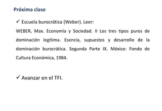 Próxima clase
 Escuela burocrática (Weber). Leer:
WEBER, Max. Economía y Sociedad. II Los tres tipos puros de
dominación legítima. Esencia, supuestos y desarrollo de la
dominación burocrática. Segunda Parte IX. México: Fondo de
Cultura Económica, 1984.
 Avanzar en el TFI.
 