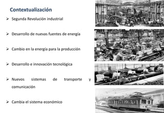Contextualización
 Segunda Revolución industrial
 Desarrollo de nuevas fuentes de energía
 Cambio en la energía para la producción
 Desarrollo e innovación tecnológica
 Nuevos sistemas de transporte y
comunicación
 Cambia el sistema económico
 