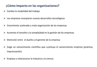 ¿Cómo impacta en las organizaciones?
 Cambia la modalidad del trabajo
 Las empresas incorporan nuevos desarrollos tecnológicos
 Crecimiento acelerado y mala organización de las empresas
 Aumenta el tamaño y la complejidad en la gestión de las empresas
 Distinción entre el dueño y el gerente de la empresa
 Exige un conocimiento científico que sustituya el conocimiento empírico (práctico,
improvisación)
 Empieza a relacionarse la industria y la ciencia
 