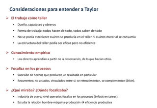 Consideraciones para entender a Taylor
 El trabajo como taller
• Dueño, capataces y obreros
• Forma de trabajo: todos hacen de todo, todos saben de todo
• No se podía establecer cuánto se producía en el taller ni cuánto material se consumía
• La estructura del taller podía ser eficaz pero no eficiente
 Conocimiento empírico
• Los obreros aprendían a partir de la observación, de lo que hacían otros.
 Focaliza en los procesos
• Sucesión de hechos que producen un resultado en particular
• Recurrentes; no aislados, vinculados entre sí; se retroalimentan, se complementan (Etkin).
 ¿Qué miraba? ¿Dónde focalizaba?
• Industria de acero; nivel operario; focaliza en los procesos (énfasis en tareas).
• Estudia la relación hombre-máquina-producción  eficiencia productiva
 