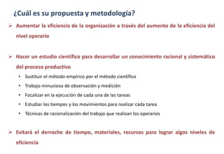 ¿Cuál es su propuesta y metodología?
 Aumentar la eficiencia de la organización a través del aumento de la eficiencia del
nivel operario
 Hacer un estudio científico para desarrollar un conocimiento racional y sistemático
del proceso productivo
• Sustituir el método empírico por el método científico
• Trabajo minucioso de observación y medición
• Focalizar en la ejecución de cada una de las tareas
• Estudiar los tiempos y los movimientos para realizar cada tarea
• Técnicas de racionalización del trabajo que realizan los operarios
 Evitará el derroche de tiempo, materiales, recursos para lograr algos niveles de
eficiencia
 