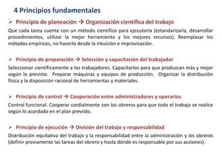 4 Principios fundamentales
 Principio de planeación  Organización científica del trabajo
Que cada tarea cuente con un método científico para ejecutarla (estandarizarla, desarrollar
procedimientos, utilizar la mejor herramienta y los mejores recursos). Reemplazar los
métodos empíricos, no hacerlo desde la intuición e improvisación.
 Principio de preparación  Selección y capacitación del trabajador
Seleccionar científicamente a los trabajadores. Capacitarlos para que produzcan más y mejor
según lo previsto. Preparar máquinas y equipos de producción. Organizar la distribución
física y la disposición racional de herramientas y materiales.
 Principio de control  Cooperación entre administradores y operarios
Control funcional. Cooperar cordialmente con los obreros para que todo el trabajo se realice
según lo acordado en el plan previsto.
 Principio de ejecución  División del trabajo y responsabilidad
Distribución equitativa del trabajo y la responsabilidad entre la administración y los obreros
(definir previamente las tareas del obrero y hasta dónde es responsable por sus acciones).
 