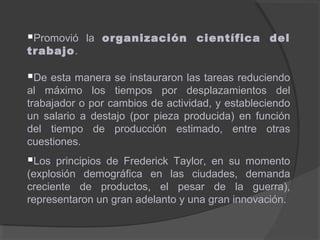 Promovió la organización científica del
trabajo.
De esta manera se instauraron las tareas reduciendo
al máximo los tiempos por desplazamientos del
trabajador o por cambios de actividad, y estableciendo
un salario a destajo (por pieza producida) en función
del tiempo de producción estimado, entre otras
cuestiones.
Los principios de Frederick Taylor, en su momento
(explosión demográfica en las ciudades, demanda
creciente de productos, el pesar de la guerra),
representaron un gran adelanto y una gran innovación.
 