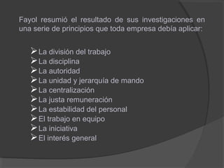 Fayol resumió el resultado de sus investigaciones en
una serie de principios que toda empresa debía aplicar:
La división del trabajo
La disciplina
La autoridad
La unidad y jerarquía de mando
La centralización
La justa remuneración
La estabilidad del personal
El trabajo en equipo
La iniciativa
El interés general
 
