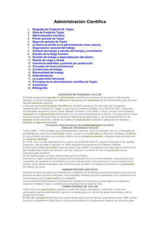 Administración Científica
1. Biografía de Frederick W. Taylor
2. Obra de Frederick Taylor
3. Administración científica
4. Primer periodo de Taylor
5. Segundo periodo de Taylor
6. La teoría se divide en la administración como ciencia
7. Organización racional del trabajo
8. Análisis del trabajo y estudio del tiempo y movimiento
9. Estudio de la fatiga humana
10. División de trabajo y especialización del obrero
11. Diseño de cargo y tareas
12. Incentivos salariales y premios por producción
13. Concepto de homo económicus
14. Condiciones de trabajo
15. Racionalidad del trabajo
16. Estandarización
17. La supervisión funcional
18. Principios de la administración científica de Taylor
19. Conclusión
20. Bibliografía
BIOGRAFIA DE FREDERICK TAYLOR
El enfoque típico de la escuela de administración científica es el énfasis en las tareas. Ésta escuela
obedece al intento de aplicar los métodos de la ciencia a los problemas de la administración para alcanzar
elevada eficiencia industrial.
La Escuela de la Administración Científica fue iniciada a comienzo de este siglo por el ingeniero
norteamericano Frederick W. Taylor, a quien se le considera fundador de lo moderna TGA. Taylor tubo
innumerables seguidores (como Gantt, Gilbreth, Emerson, Ford, Barth, y otros), provocó una verdadera
revolución en el pensamiento administrativo en el mundo empresarial de su época. La preocupación inicial
de ésta escuela fue la de tratar de eliminar el fantasma del desperdicio y de la pérdida sufrida por la
empresa estadounidense, y elevar los niveles de productividad mediante la aplicación de métodos y
técnicas de ingeniería industrial.
Principales Representantes de la Administración Científica.
OBRA DE FREDERICK TAYLOR
Taylor (1856 – 1915) fundador de la administración científica, nació en Filadelfia, EE:UU. Procedente de
una familia de cuáqueros de principios rígidos, se educó en la disciplina, la devoción al trabajo y al ahorro.
En sus primeros estudios tuvo contacto directo con los problemas sociales y empresariales derivados de
la revolución industrial.
En 1878, inició su vida profesional como obrero en la Midvale Steel Co, pasando después a ser capataz,
supervisor, jefe de taller e ingeniero en 1885, después de graduarse en el Stevens Institute.
En esa época estaba de moda el pago por pieza o por tareas. Los patronos buscaban ganar el máximo al
fijar el precio de la tarea; los obreros, a su vez, reducían a un tercio el ritmo de producción de las
maquinas para equilibrar.
De tal modo el pago por pieza determinado por los primeros.
Esto llevó a Taylor a estudiar el problema de la producción en sus mínimos detalles, ya que gracia a su
compañero de progreso en la compañía no quería decepcionar a sus patronos ni a sus compañeros de
trabajo. Estos últimos esperaban que el entonces jefe de taller no lo tratase duramente en la planeación
del trabajo por pieza.
ADMINISTRACION CIENTIFICA
Se debe al intento de aplicar los métodos de la ciencia a los problemas de la administración, con el fin de
alcanzar elevada eficiencia industrial. Los principales métodos científicos aplicables a los problemas de la
administración son la observación y la mediación.
La Escuela de la Administración Científica fue iniciada en el comienzo de éste siglo por el ingeniero
mecánico Frederick Taylor, considerando el fundador de la moderna TGA.
PRIMER PERIODO DE TAYLOR
Taylor inició sus experimentos y estudios a partir del trabajo del obrero y, más tarde, amplió sus
conclusiones para la administración general: su teoría siguió un camino de abajo hacia arriba y de las
partes hacia el todo.
En Midvale, empresa donde inició los experimentos que lo harían famoso, permaneció hasta 1889 cuando
se vinculo a Bethlehem Steel Works, donde intentó aplicar sus conclusiones después de vencer la gran
 