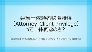 弁護士依頼者秘匿特権
（Attorney-Client Privilege）
って一体何なのさ？
Presented by CEONGSU （ブログ 『日々、リーガルプラクティス。』管理人）
 