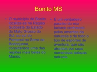 Bonito MS O município de Bonito localiza-se na Região Sudoeste do Estado do Mato Grosso do Sul, ao sul do Pantanal na Serra da Bodoquena, considerada uma das regiões mais belas do Mundo. É um verdadeiro paraíso do eco turismo conhecido pelos amantes da natureza e de todo o tipo de esportes de aventura, que são atraídos por suas numerosas belezas naturais.