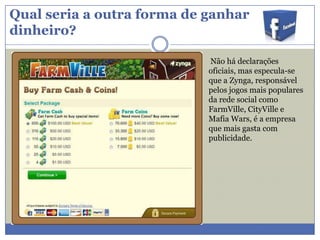 Qual seria a outra forma de ganhar
dinheiro?
Não há declarações
oficiais, mas especula-se
que a Zynga, responsável
pelos jogos mais populares
da rede social como
FarmVille, CityVille e
Mafia Wars, é a empresa
que mais gasta com
publicidade.

 