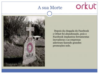 A sua Morte

Depois da chegada do Facebook
o Orkut foi abandonado, pois o
Facebook implantou ferramentas
inovadoras e as empresas
aderiram fazendo grandes
promoções nele.

 