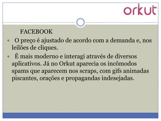 FACEBOOK
 O preço é ajustado de acordo com a demanda e, nos
leilões de cliques.
 É mais moderno e interagi através de diversos
aplicativos. Já no Orkut aparecia os incômodos
spams que aparecem nos scraps, com gifs animadas
piscantes, orações e propagandas indesejadas.

 