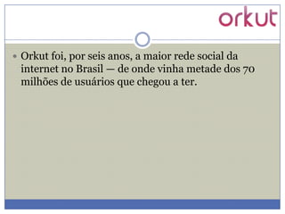  Orkut foi, por seis anos, a maior rede social da

internet no Brasil — de onde vinha metade dos 70
milhões de usuários que chegou a ter.

 
