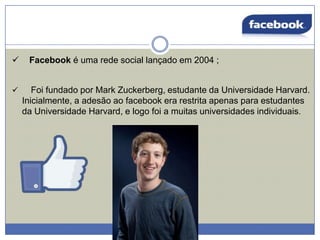 


Facebook é uma rede social lançado em 2004 ;

Foi fundado por Mark Zuckerberg, estudante da Universidade Harvard.
Inicialmente, a adesão ao facebook era restrita apenas para estudantes
da Universidade Harvard, e logo foi a muitas universidades individuais.

 