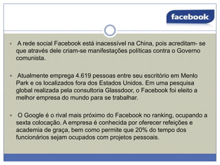 

A rede social Facebook está inacessível na China, pois acreditam- se
que através dele criam-se manifestações políticas contra o Governo
comunista.

 Atualmente emprega 4.619 pessoas entre seu escritório em Menlo

Park e os localizados fora dos Estados Unidos. Em uma pesquisa
global realizada pela consultoria Glassdoor, o Facebook foi eleito a
melhor empresa do mundo para se trabalhar.


O Google é o rival mais próximo do Facebook no ranking, ocupando a
sexta colocação. A empresa é conhecida por oferecer refeições e
academia de graça, bem como permite que 20% do tempo dos
funcionários sejam ocupados com projetos pessoais.

 