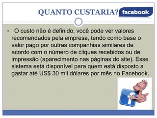 QUANTO CUSTARIA?
 O custo não é definido; você pode ver valores

recomendados pela empresa, tendo como base o
valor pago por outras companhias similares de
acordo com o número de cliques recebidos ou de
impressão (aparecimento nas páginas do site). Esse
sistema está disponível para quem está disposto a
gastar até US$ 30 mil dólares por mês no Facebook.

 