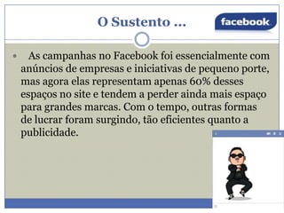 O Sustento ...


As campanhas no Facebook foi essencialmente com
anúncios de empresas e iniciativas de pequeno porte,
mas agora elas representam apenas 60% desses
espaços no site e tendem a perder ainda mais espaço
para grandes marcas. Com o tempo, outras formas
de lucrar foram surgindo, tão eficientes quanto a
publicidade.

 